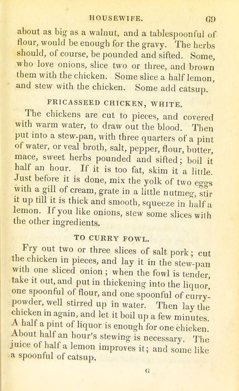 about as big as a walnut, and a tablespoonful of flour, would be enough for the gravy. The herbs should, of course, be pounded and sifted. Some, who love onions, slice two or three, and brown them with the chicken. Some slice a half lemon, and stew with the chicken. Some add catsup. ’ FRICASSEED CHICKEN, WHITE. The chickens are cut to pieces, and covered with warm water, to draw out the blood. Then put into a stew-pan, with three quarters of a pint of water, or veal broth, salt, pepper, flour, butter, mace, sweet herbs pounded and sifted; boil it half an hour. If it is too fat, skim it a little. Just before it is done, mix the yolk of two eggs with a gill of cream, grate in a little nutmeg, stir it up till it is thick and smooth, squeeze in half a lemon. If you like onions, slew some slices with the other ingredients. TO CURRY FOWL. Fry out two or three slices of salt pork; cut the chicken in pieces, and lay it in the stew-pan with one sliced onion; when the fowl is tender, take it out, and put in thickening into the liquor one spoonful of flour, and one spoonful of curry- powder, well stirred up in water. Then lay the chicken in again, and let it boil up a few minutes. A, f t P11 of ll(luor is enough for one chicken. About half an hour’s stewing is necessary. The juice of half a lemon improves it; and some like a spoonful of catsup. u