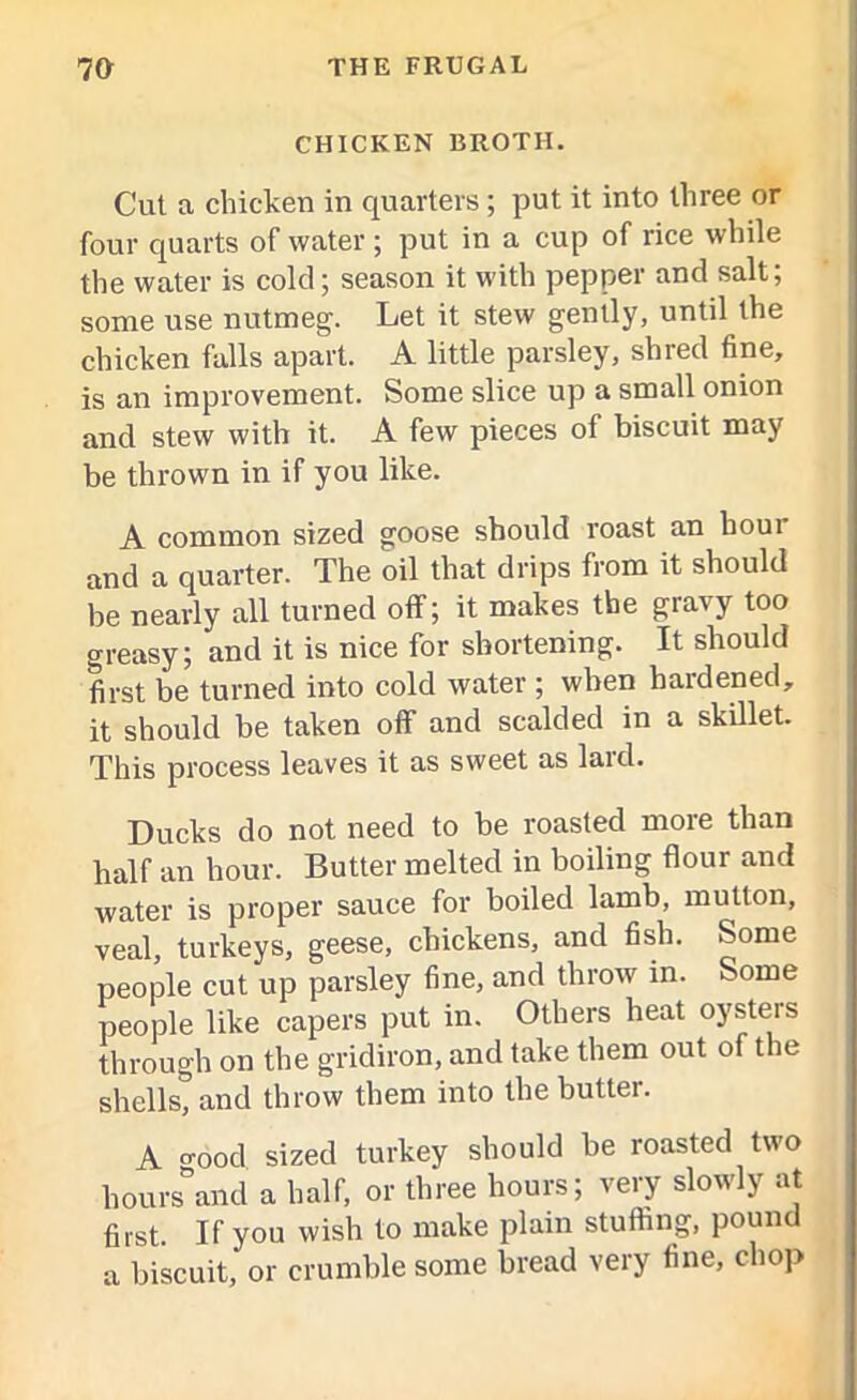 CHICKEN BROTH. Cut a chicken in quarters; put it into three or four quarts of water; put in a cup of rice while the water is cold; season it with pepper and salt; some use nutmeg. Let it stew gently, until the chicken falls apart. A little parsley, shred fine, is an improvement. Some slice up a small onion and stew with it. A few pieces of biscuit may be thrown in if you like. A common sized goose should roast an hour and a quarter. The oil that drips from it should be nearly all turned off; it makes the gravy too greasy; and it is nice for shortening. It should first be turned into cold water ; when hardened, it should be taken oflf and scalded in a skillet. This process leaves it as sweet as lard. Ducks do not need to be roasted more than half an hour. Butter melted in boiling flour and water is proper sauce for boiled lamb, mutton, veal, turkeys, geese, chickens, and fish. Some people cut up parsley fine, and throw in. Some people like capers put in. Others heat oysters through on the gridiron, and take them out of the shells, and throw them into the butter. A -ood sized turkey should be roasted two hours8and a half, or three hours; very slowly at first. If you wish to make plain stuffing, pound a biscuit, or crumble some bread very fine, chop
