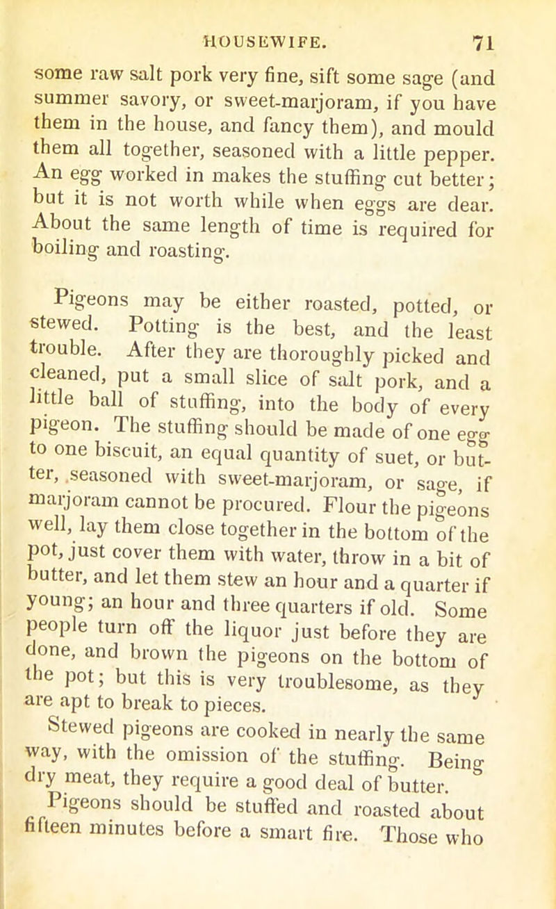 some raw salt pork very fine, sift some sage (and summer savory, or sweet-marjoram, if you have them in the house, and fancy them), and mould them all together, seasoned with a little pepper. An egg worked in makes the stuffing cut better; but it is not worth while when eggs are dear. About the same length of time is required for- boiling and roasting. Pigeons may be either roasted, potted, or stewed. Potting is the best, and the least trouble. After they are thoroughly picked and cleaned, put a small slice of salt pork, and a little ball of stuffing, into the body of every pigeon. The stuffing should be made of one eg«- to one biscuit, an equal quantity of suet, or but- tei, seasoned with sweet-marjoram, or sage, if marjoram cannot be procured. Flour the pigeons well, lay them close together in the bottom of the pot, just cover them with water, throw in a bit of butter, and let them stew an hour and a quarter if young; an hour and three quarters if old. Some people turn off the liquor just before they are done, and brown the pigeons on the bottom of the pot; but this is very troublesome, as they are apt to break to pieces. Stewed pigeons are cooked in nearly the same way, with the omission of the stuffing. Being dry meat, they require a good deal of butter. Pigeons should be stuffed and roasted about fifteen minutes before a smart fire. Those who