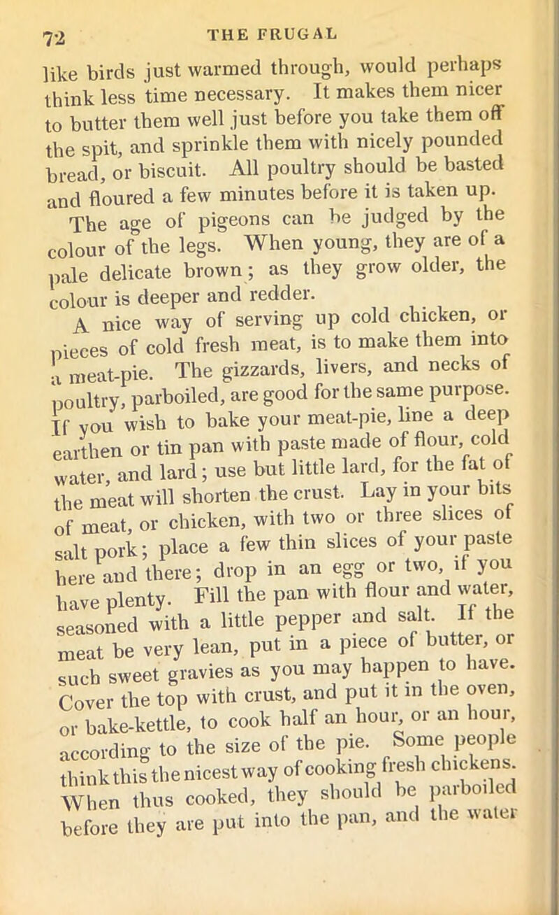 like birds just warmed through, would perhaps think less time necessary. It makes them nicer to butter them well just before you take them oft' the spit, and sprinkle them with nicely pounded bread, or biscuit. All poultry should be basted and floured a few minutes before it is taken up. The age of pigeons can be judged by the colour of the legs. When young, they are of a pale delicate brown; as they grow older, the colour is deeper and redder. A nice way of serving up cold chicken, 01 pieces of cold fresh meat, is to make them into a meat-pie. The gizzards, livers, and necks of poultry, parboiled, are good for the same purpose. If vou wish to bake your meat-pie, line a deep earthen or tin pan with paste made of flour, cold water, and lard; use but little lard, foi the fat o the meat will shorten the crust. Lay in your bits of meat, or chicken, with two or three slices ot salt pork; place a few thin slices of your paste heS there; drop in an egg or two if you have plenty. Fill the pan with flour and water, seasoned with a little pepper and salt If the meat be very lean, put in a piece of butter, or such sweet gravies as you may happen to have. Cover the top with crust, and put it in the oven, or bake-kettle, to cook half an hou^ or an hour, according to the size of the pie. Some people think this the nicest way of cooking fresh chickens When thus cooked, they should be paiboiled before they are put into the pan, and the uatei