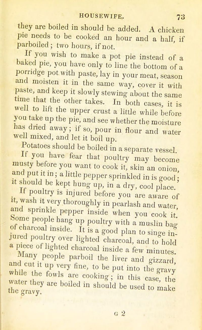 they are boiled in should be added. A chicken pie needs to be cooked an hour and a half, if parboiled ; two hours, if not. If you wish to make a pot pie instead of a baked pie, you have only to line the bottom of a porridge pot with paste, lay in your meat, season and moisten it in the same way, cover it with paste, and keep it slowly stewing about the same time that the other takes. In both cases, it is well to lift the upper crust a little while before you take up the pie, and see whether the moisture lasdned away; if so, pour in flour and water well mixed, and let it boil up. Potatoes should be boiled in a separate vessel If you have fear that poultry may become musty before you want to cook it, skin an onion and put it in; a little pepper sprinkled in is good; it should be kept hung up, in a dry, cool place, poultiy is injured before you are aware of , wash it very thoroughly in pearlash and water and sprinkle pepper inside when you cook it’ Some people hang up poultry with a muslin bag of charcoal inside. It is a good plan to since in jured poultry over lighted charcoal, and to hold jnece of lighted charcoal inside a few minutes, y people parboil the liver and gizzard while ^he 7 T* to be >3Ut inl° ** *4 while the fowls are cooking; in this case thl the !,7 are b°Ued in SlMuld be “sed to make
