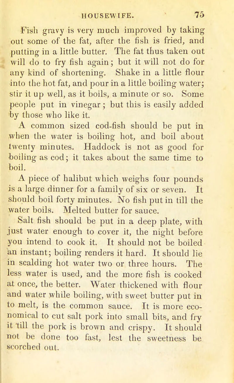 Fish gravy is very much improved by taking out some of the fat, after the fish is fried, and putting in a little butter. The fat thus taken out will do to fry fish again; but it will not do for any kind of shortening. Shake in a little flour into the hot fat, and pour in a little boiling water; stir it up well, as it boils, a minute or so. Some people put in vinegar ; but this is easily added by those who like it. A common sized cod-fish should be put in when the water is boiling hot, and boil about twenty minutes. Haddock is not as good for ■boiling as cod; it takes about the same time to boil. A piece of halibut which weighs four pounds is a large dinner for a family of six or seven. It should boil forty minutes. No fish putin till the water boils. Melted butter for sauce. Salt fish should be put in a deep plate, with just water enough to cover it, the night before you intend to cook it. It should not be boiled an instant; boiling renders it hard. It should lie in scalding hot water two or three hours. The less water is used, and the more fish is cooked at once, the better. Water thickened with flour and water while boiling, with sweet butter put in to melt, is the common sauce. It is more eco- nomical to cut salt pork into small bits, and fry it 'till the pork is brown and crispy. It should not be done too fast, lest the sweetness be scorched out.