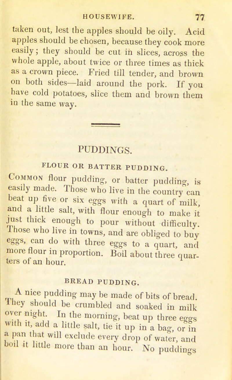 taken out, lest the apples should be oily. Acid apples should be chosen, because they cook more easily • they should be cut in slices, across the whole apple, about twice or three times as thick as a crown piece. Fried till tender, and brown on both sides—laid around the pork. If you have cold potatoes, slice them and brown them in the same way. PUDDINGS. FLOUR OR BATTER PUDDING. Common flour pudding, or batter pudding, is easily made. Those who live in the country can beat up five or six eggs with a quart of milk, and a little salt, with flour enough to make it just thick enough to pour without difficulty. I hose who live in towns, and are obliged to buy eggs, can do with three eggs to a quart, and more flour in proportion. Boil about three quar- ters of an hour. BREAD PUDDING. A nice pudding may be made of bits of bread. 1 hey should be crumbled and soaked in milk over night. In the morning, beat up three ego-s with it, add a little salt, tie it up in a bag, or fn a pan that will exclude every drop of water, and boil it little more than an hour. No pudding