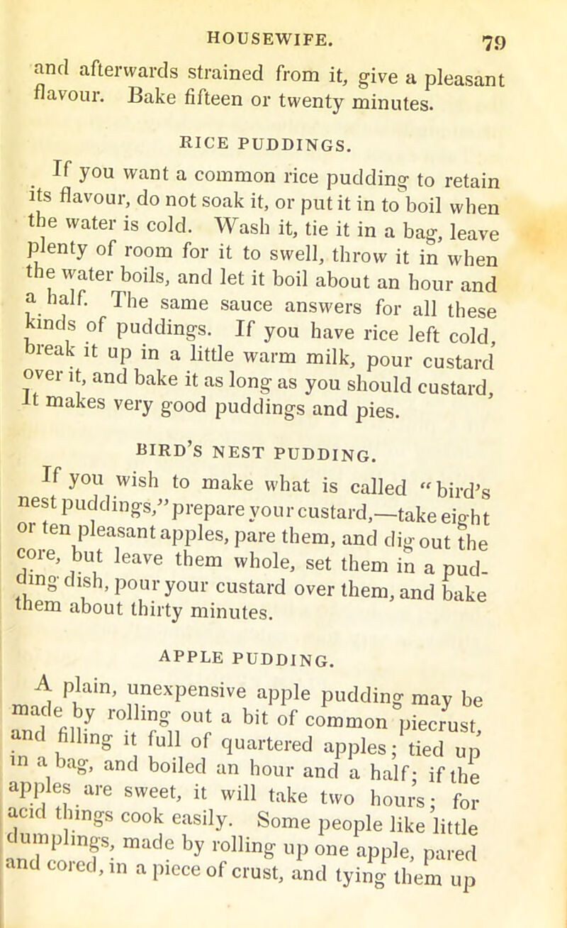 and afterwards strained from it, give a pleasant flavour. Bake fifteen or twenty minutes. RICE PUDDINGS. If you want a common rice pudding to retain its flavour, do not soak it, or put it in to boil when the water is cold. Wash it, tie it in a bag, leave plenty of room for it to swell, throw it in when the water boils, and let it boil about an hour and a half. The same sauce answers for all these kinds of puddings. If you have rice left cold, break it up in a little warm milk, pour custard over it, and bake it as long as you should custard, makes very good puddings and pies. bird’s nest pudding. If you wish to make what is called “bird’s nest puddings,” prepare your custard,—take eigh t 01 ten pleasant apples, pare them, and digout the core, but leave them whole, set them in a pud ding dish, pour your custard over them, and bake them about thirty minutes. APPLE pudding. A plain, unexpensive apple pudding may be and m  r°”VU; * bit of coUonVJust and filling ,t full of quartered apples; tied up m a bag, and boiled an hour and a half- if the apples are sweet, it will take two hours: for acid things cook easily. Some people like little dumplmf, made by ro]ling up one app]e> d and coicd, in a piece of crust, and tying them up