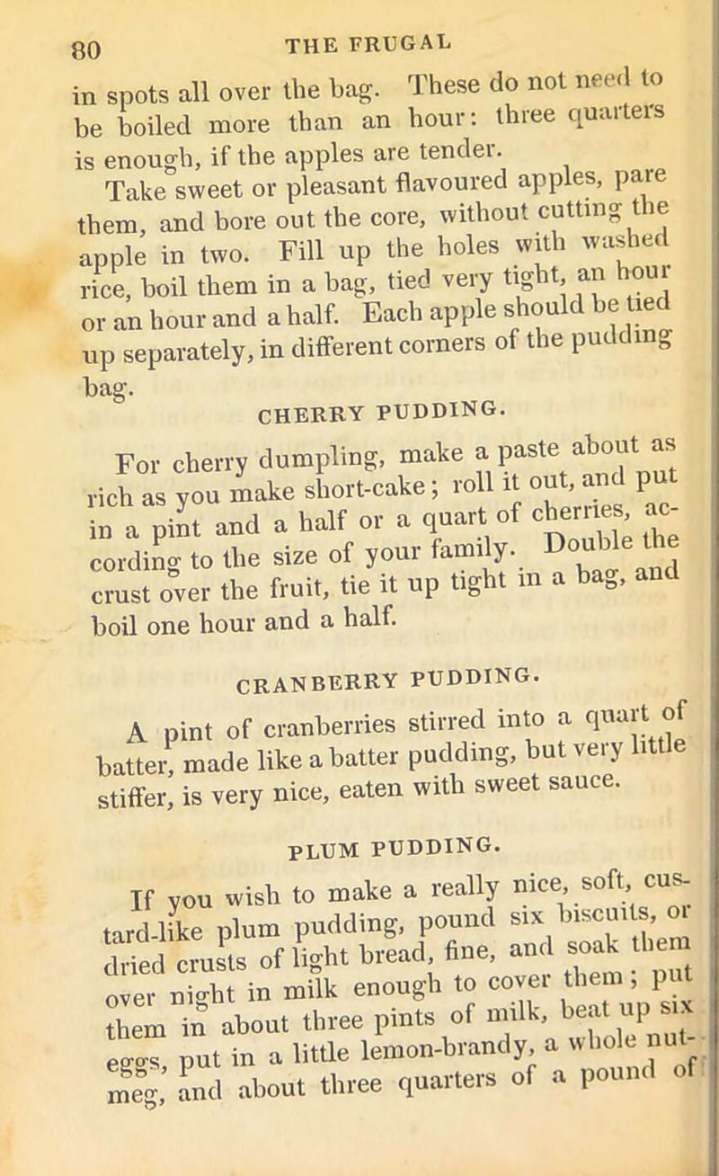 in spots all over the bag. These do not need to be boiled more than an hour: three quartern is enough, if the apples are tendei. Take sweet or pleasant flavoured apples, pare them, and bore out the core, without cutting the apple in two. Fill up the holes with washed rice, boil them in a bag, tied very tight an hour or an hour and a half. Each apple should be tied up separately, in different corners of the pudding bag. CHERRY PUDDING. For cherry dumpling, make a paste about as rich as you make short-cake; roll it out,Tin P in a pint and a half or a quart of cherries ac cordino- to the size of your family. Double the crust over the fruit, tie it up tight m a bag, a boil one hour and a half. CRANBERRY PUDDING. A pint of cranberries stirred into a quart battei' made like a batter pudding, but very little stiffer, is very nice, eaten with sweet sauce. plum pudding. If you Wish to make a really nice soft cus- tard like plum pudding, pound six biscuits, oi dried crusts of light bread, fine, and soak them over nio-ht in milk enough to cover them, put them in about three pints of milk, beat up six eo-o-s put in a little lemon-brandy, a whole nut meg’ and about three quarters of a pound of