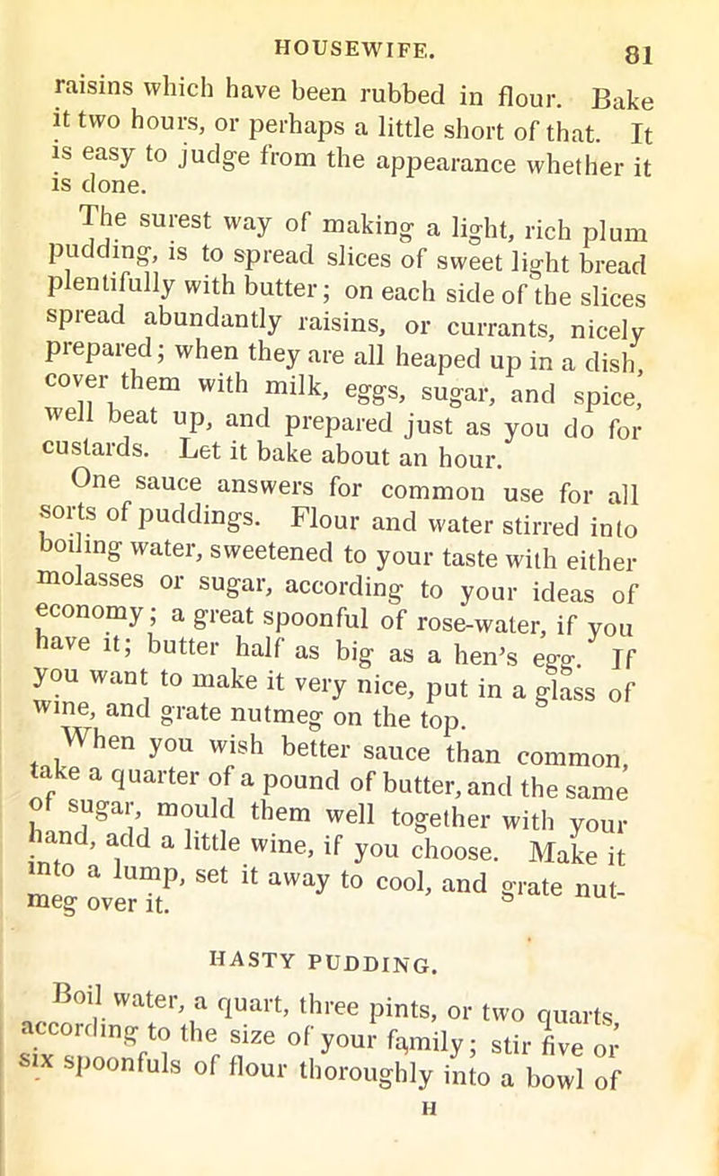 raisins which have been rubbed in flour. Bake it two hours, or perhaps a little short of that. It is easy to judge from the appearance whether it is done. The surest way of making a light, rich plum pudding, is to spread slices of sweet light bread plentifully with butter; on each side of the slices spread abundantly raisins, or currants, nicelv prepared; when they are all heaped up in a dish, cover them with milk, eggs, sugar, and spice, well beat up, and prepared just as you do for custards. Let it bake about an hour. One sauce answers for common use for all sorts of puddings. Flour and water stirred into boding water, sweetened to your taste with either molasses or sugar, according to your ideas of economy; a great spoonful of rose-water, if you have it; butter half as big as a hen’s ego-. If you want to make it very nice, put in a glass of wine, and grate nutmeg on the top When you wish better sauce than common, take a quarter of a pound of butter, and the same h m°u ? 'hem weil t0Se,er your hand, add a httle wine, if you choose. Make it nto a lump, set it away to cool, and orate nut meg over it. s ““i- HASTY PUDDING. Boil water, a quart, three pints, or two quarts according to the size of your family; stir five or mx spoonfuls of flour thoroughly into a bowl of H