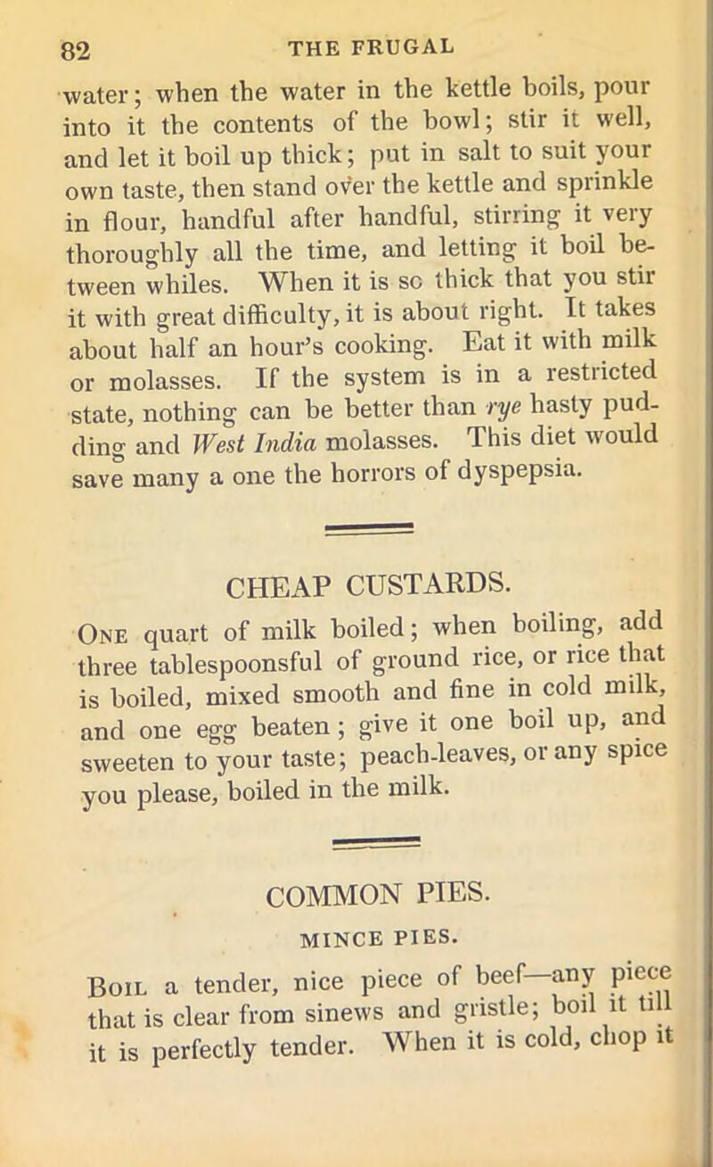 water; when the water in the kettle boils, pour into it the contents of the bowl; stir it well, and let it boil up thick; put in salt to suit your own taste, then stand over the kettle and sprinkle in flour, handful after handful, stirring it very thoroughly all the time, and letting it boil be- tween whiles. When it is sc thick that you stir it with great difficulty, it is about right. It takes about half an hour’s cooking. Eat it with milk or molasses. If the system is in a restiicted state, nothing can be better than rye hasty pud- ding and West India molasses. This diet would save many a one the horrors of dyspepsia. CHEAP CUSTARDS. One quart of milk boiled; when boiling, add three tablespoonsful of ground rice, or rice that is boiled, mixed smooth and fine in cold milk, and one egg beaten ; give it one boil up, and sweeten to your taste; peach-leaves, or any spice you please, boiled in the milk. COMMON PIES. MINCE PIES. Boil a tender, nice piece of beef—any piece that is clear from sinews and gristle; boil it till it is perfectly tender. When it is cold, chop it