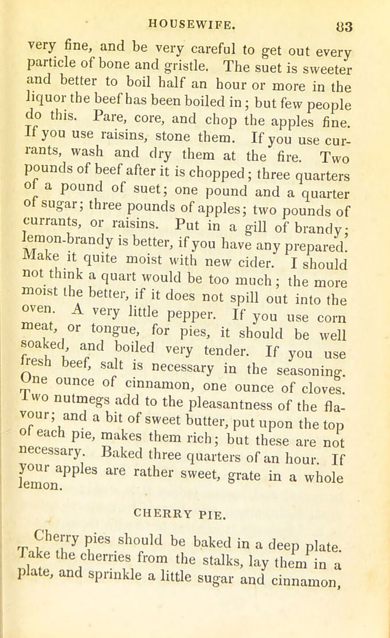 very fine, and be very careful to get out every panicle of bone and gristle. The suet is sweeter and better to boil half an hour or more in the liquor the beef has been boiled in; but few people do this. Pare, core, and chop the apples fine, if you use raisins, stone them. If you use cur- rants, wash and dry them at the fire. Two pounds of beef after it is chopped; three quarters of a pound of suet; one pound and a quarter of sugar; three pounds of apples; two pounds of currants, or raisins. Put in a gill of brandy; emon-brandy is better, if you have any prepared. Make it quite moist with new cider. I should not think a quart would be too much ; the more moist the better, if it does not spill out into the oven A very little pepper. If you use corn meat or tongue, for pies, it should be well soaked, and boiled very tender. If you use res ee > salt jg necessary jQ jjje seasoning. ne ounce of cinnamon, one ounce of cloves. wo nutmegs add to the pleasantness of the fla- vour; and a bit of sweet butter, put upon the top of each pie, makes them rich; but these are not necessary Baked three quarters of an hour. If iemonPPleS ^ grate in a whole CHERRY PIE. Cherry pies should be baked in a deep plate, hake the cherries from the stalks, lay them in a plate, and sprinkle a little sugar and cinnamon,