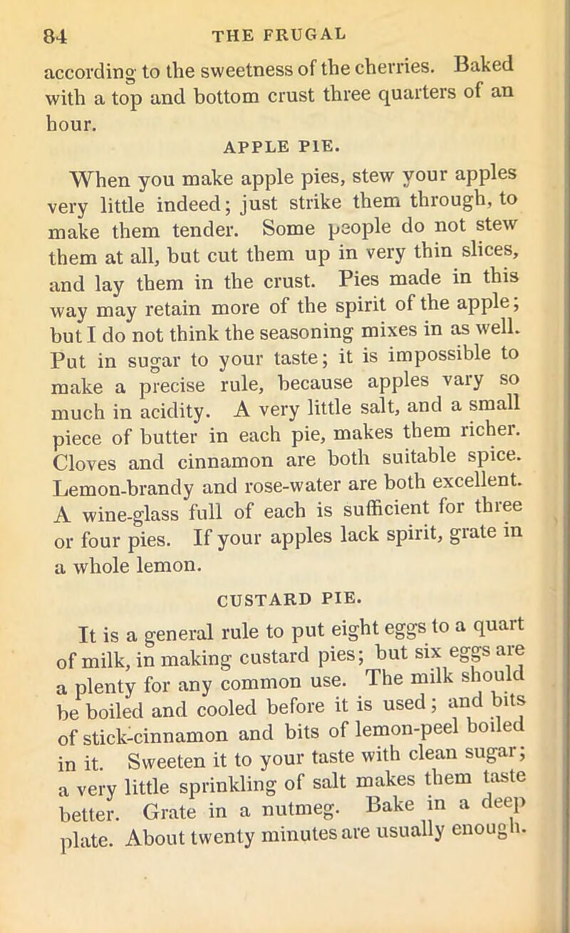according to the sweetness of the cherries. Baked with a top and bottom crust three quarters of an hour. APPLE PIE. When you make apple pies, stew your apples very little indeed; just strike them through, to make them tender. Some people do not stew them at all, but cut them up in very thin slices, and lay them in the crust. Pies made in this way may retain more of the spirit of the apple, but I do not think the seasoning mixes in as well. Put in sugar to your taste; it is impossible to make a precise rule, because apples vary so much in acidity. A very little salt, and a small piece of butter in each pie, makes them lichei. Cloves and cinnamon are both suitable spice. Lemon-brandy and rose-water are both excellent. A wine-glass full of each is sufficient foi tlnee or four pies. If your apples lack spirit, giate in a whole lemon. CUSTARD PIE. It is a general rule to put eight eggs to a quart of milk, in making custard pies; but six eggs are a plenty for any common use. The mdk should be boiled and cooled before it is used; and bits of stick-cinnamon and bits of lemon-peel boiler in it Sweeten it to your taste with clean sugar; a very little sprinkling of salt makes them taste better. Grate in a nutmeg. Bake in a deep plate. About twenty minutes are usually enough.