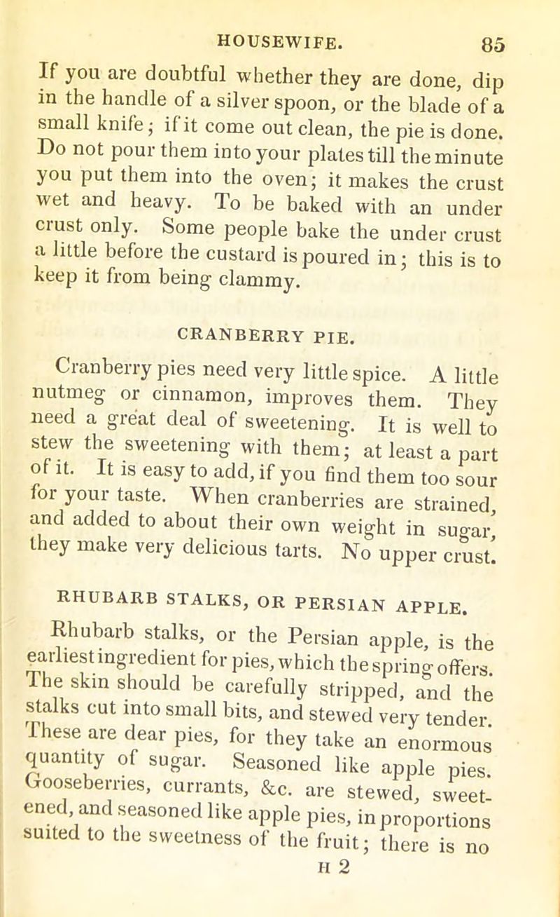 If you are doubtful whether they are done, dip in the handle of a silver spoon, or the blade of a small knife; if it come out clean, the pie is done. Do not pour them into your plates till the minute you put them into the oven; it makes the crust wet and heavy. To be baked with an under crust only. Some people bake the under crust a little before the custard is poured in; this is to keep it from being clammy. CRANBERRY PIE. Cranberry pies need very little spice. A little nutmeg or cinnamon, improves them. They need a great deal of sweetening. It is well to stew the sweetening with them; at least a part of it. It is easy to add, if you find them too sour for your taste. When cranberries are strained and added to about their own weight in suo-ar' they make very delicious tarts. No upper crust! RHUBARB STALKS, OR PERSIAN APPLE. Rhubarb stalks, or the Persian apple, is the earliest ingredient for pies, which the spring offers The skin should be carefully stripped, and the stalks cut into small bits, and stewed very tender .These are dear pies, for they take an enormous quantity of sugar. Seasoned like apple pies Gooseberries, currants, &c. are stewed, sweet! ened and seasoned like apple pies, in proportions suited to the sweetness of the fruit; there is no H 2