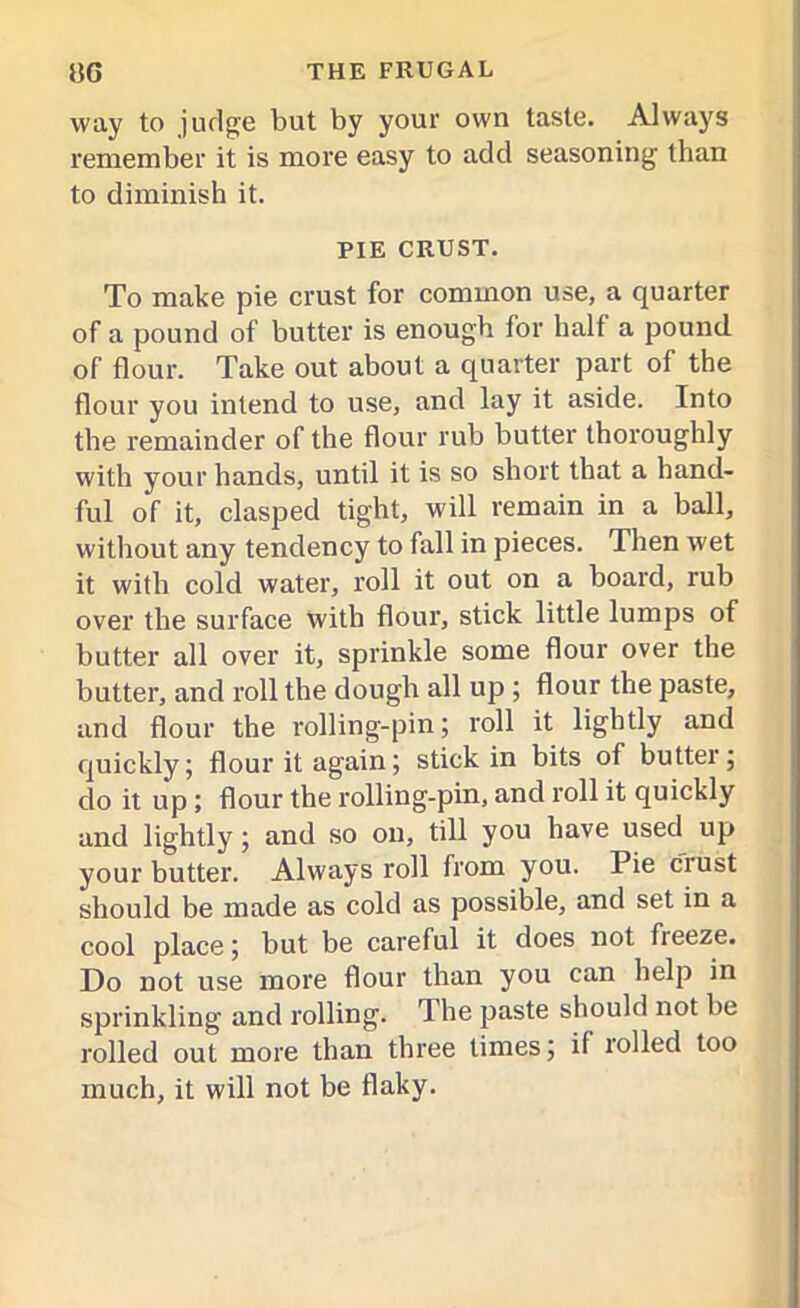 way to judge but by your own taste. Always remember it is more easy to add seasoning than to diminish it. PIE CRUST. To make pie crust for common use, a quarter of a pound of butter is enough for half a pound of flour. Take out about a quarter part of the flour you intend to use, and lay it aside. Into the remainder of the flour rub butter thoroughly with your hands, until it is so short that a hand- ful of it, clasped tight, will remain in a ball, without any tendency to fall in pieces. Then wet it with cold water, roll it out on a board, rub over the surface with flour, stick little lumps of butter all over it, sprinkle some flour over the butter, and roll the dough all up ; flour the paste, and flour the rolling-pin; roll it lightly and quickly; flour it again; stick in bits of butter; do it up ; flour the rolling-pin, and roll it quickly and lightly; and so on, till you have used up your butter. Always roll from you. Pie crust should be made as cold as possible, and set in a cool place; but be careful it does not fleeze. Do not use more flour than you can help in sprinkling and rolling. The paste should not be rolled out more than three limes; il rolled too much, it will not be flaky.