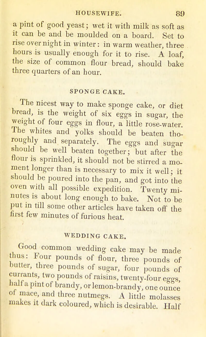 a pint of good yeast; wet it with milk as soft as it can be and be moulded on a board. Set to rise over night in winter: in warm weather, three hours is usually enough for it to rise. A loaf, the size of common flour bread, should bake three quarters of an hour. SPONGE CAKE. The nicest way to make sponge cake, or diet bread, is the weight of six eggs in sugar, the weight of four eggs in flour, a little rose-water. The whites and yolks should be beaten tho- roughly and separately. The eggs and sugar should be well beaten together; but after the flour is sprinkled, it should not be stirred a mo- ment longer than is necessary to mix it well; it should be poured into the pan, and got into the oven with all possible expedition. Twenty mi- nutes is about long enough to bake. Not to be put in till some other articles have taken off the first few minutes of furious heat. WEDDING CAKE. (rood common wedding cake may be made thus: Four pounds of flour, three pounds of butter, three pounds of sugar, four pounds of currants, two pounds of raisins, twenty-four eggs, half a pint of brandy, or lemon-brandy, one ounce of mace, and three nutmegs. A little molasses makes it dark coloured, which is desirable. Half