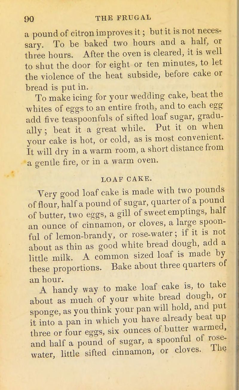 a pound of citron improves it; but it is not neces- sary. To be baked two hours and a half, or three hours. After the oven is cleared, it is well to shut the door for eight or ten minutes, to let the violence of the heat subside, before cake 01 bread is put in. To make icing for your wedding cake, beat the whites of eggs to an entire froth, and to each egg add five teaspoonfuls of sifted loaf sugar, gradu- ally ; beat it a great while. Put it on when your cake is hot, or cold, as is most convenient. It will dry in a warm room, a short distance fiom a gentle fire, or in a warm oven. LOAF CAKE. Very good loaf cake is made with two pounds of flour, half a pound of sugar, quarter of a pound of butter, two eggs, a gill of sweet emptings, half an ounce of cinnamon, or cloves, a large spoon- ful of lemon-brandy, or rose-water; if it is not about as thin as good white bread dough, add a little milk. A common sized loaf is made by these proportions. Bake about three quarters of an hour. . , A handy way to make loaf cake is, to take about as much of your white bread dough, or sponge, as you think your pan will hold, and put it into a pan in which you have already beat up three or four eggs, six ounces of butter waimed, and half a pound of sugar, a spoonful ol 10 - water, little sifted cinnamon, or cloves.