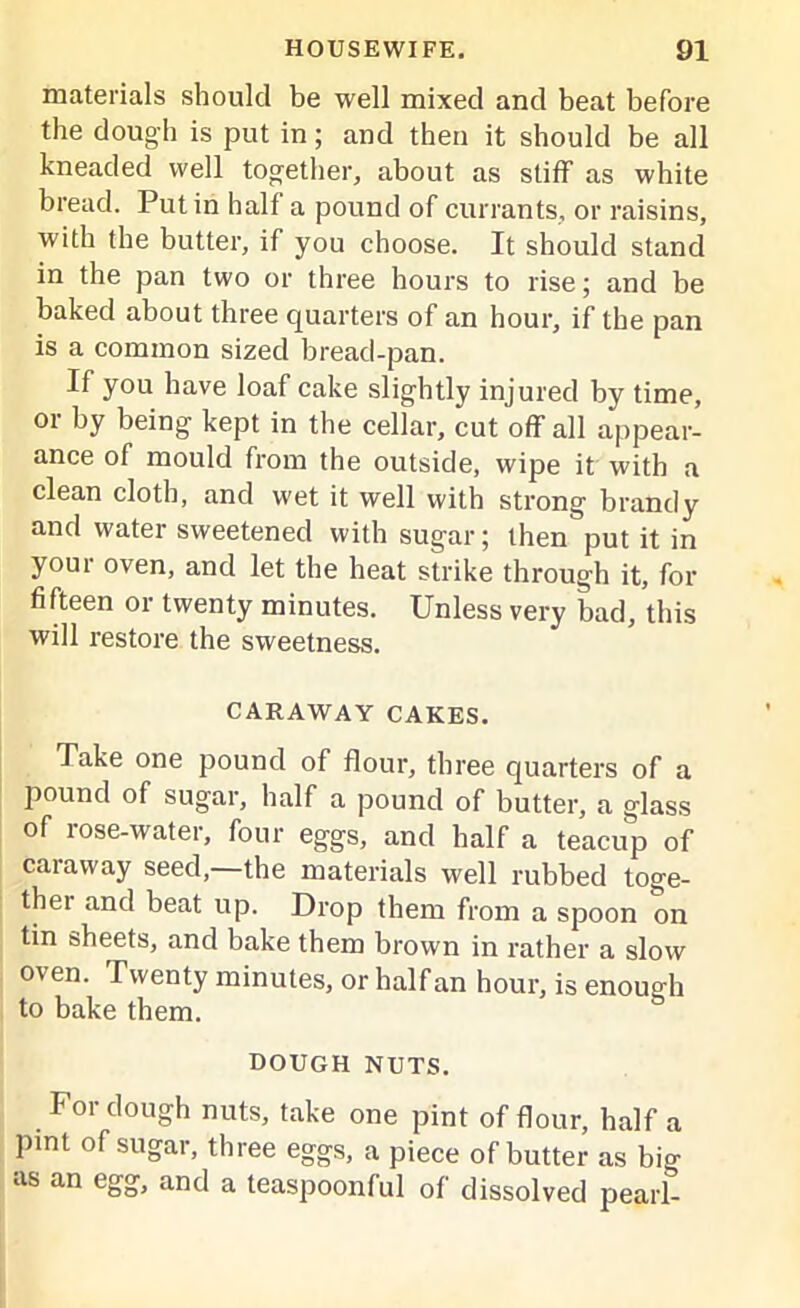 materials should be well mixed and beat before the dough is put in; and then it should be all kneaded well together, about as stiff as white bread. Putin half a pound of currants, or raisins, with the butter, if you choose. It should stand in the pan two or three hours to rise; and be baked about three quarters of an hour, if the pan is a common sized bread-pan. If you have loaf cake slightly injured by time, or by being kept in the cellar, cut off all appear- ance of mould from the outside, wipe it with a clean cloth, and wet it well with strong brandy and water sweetened with sugar; then put it in your oven, and let the heat strike through it, for fifteen or twenty minutes. Unless very bad, this will restore the sweetness. CARAWAY CAKES. Take one pound of flour, three quarters of a pound of sugar, half a pound of butter, a glass of lose-water, four eggs, and half a teacup of caraway seed,—the materials well rubbed toge- thei and beat up. Drop them from a spoon on tin sheets, and bake them brown in rather a slow oven. Twenty minutes, or half an hour, is enough to bake them. dough nuts. For dough nuts, take one pint of flour, half a pint of sugar, three eggs, a piece of butter as big as an egg, and a teaspoonful of dissolved pearl-