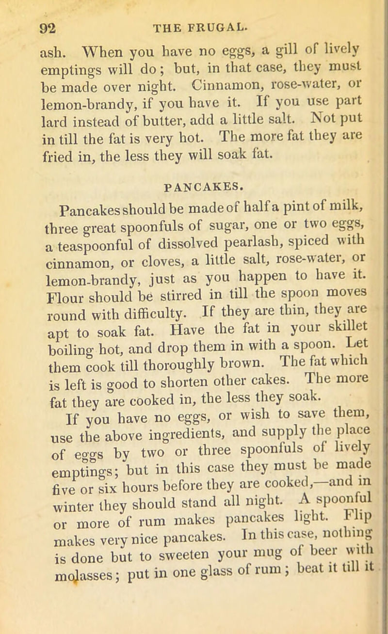 ash. When you have no eggs, a gill of lively emptings will do; but, in that case, they must be made over night. Cinnamon, rose-water, 01 lemon-brandy, if you have it. If you use part lard instead of butter, add a little salt. Not put in till the fat is very hot. The more fat they are fried in, the less they will soak fat. PANCAKES. Pancakes should be made of half a pint of milk, three great spoonfuls of sugar, one 01 two eggs, a teaspoonful of dissolved pearlash, spiced with cinnamon, or cloves, a little salt, rose-watei, or lemon-brandy, just as you happen to have it. Flour should be stirred in till the spoon moves round with difficulty. If they are thin, they are apt to soak fat. Have the fat in your skillet boiling hot, and drop them in with a spoon. Let them cook till thoroughly brown. The fat which is left is good to shorten other cakes. The more fat they are cooked in, the less they soak. If you have no eggs, or wish to save them, use the above ingredients, and supply the place of eo'o's by two or three spoonluls of lively emptings; but in this case they must be made five or six hours before they are cooked, and in winter they should stand all night. A spoonful or more of rum makes pancakes light. Flip makes very nice pancakes. In this case, nothing is done but to sweeten your mug ol beer with mqjasses; put in one glass of rum ; beat it till it