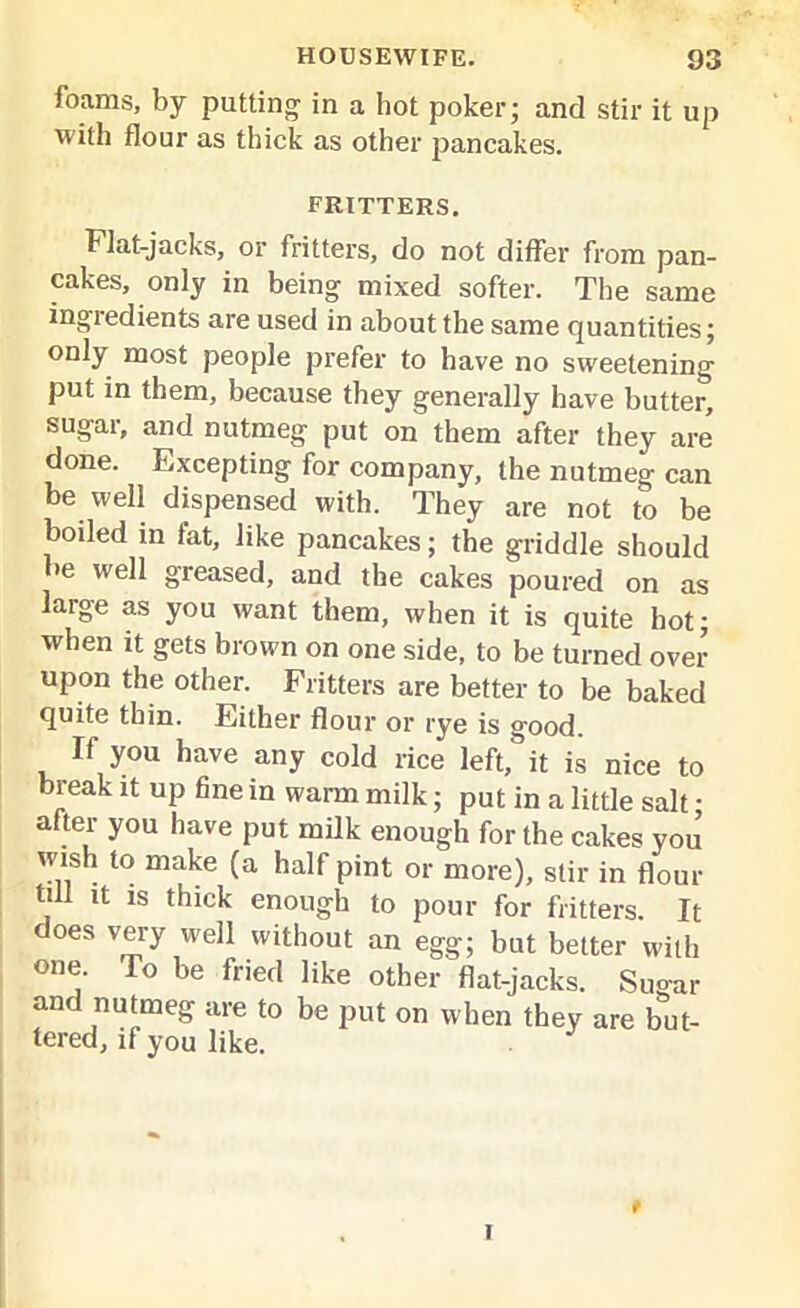 foams, by putting in a hot poker; and stir it up with flour as thick as other pancakes. fritters. Flat-jacks, or fritters, do not differ from pan- cakes, only in being mixed softer. The same ingredients are used in about the same quantities; only most people prefer to have no sweetening put in them, because they generally have butter, sugar, and nutmeg put on them after they are done. Excepting for company, the nutmeg can be well dispensed with. They are not to be boiled in fat, like pancakes; the griddle should be well greased, and the cakes poured on as large as you want them, when it is quite hot; when it gets brown on one side, to be turned over upon the other. Fritters are better to be baked quite thin. Either flour or rye is good. If you have any cold rice left, it is nice to break it up fine in warm milk; put in a little salt; after you have put milk enough for the cakes you wish to make (a half pint or more), stir in flour till it is thick enough to pour for fritters. It does very well without an egg; but better with one. To be fried like other flat-jacks. Sugar and nutmeg are to be put on when they are but- tered, if you like. t I