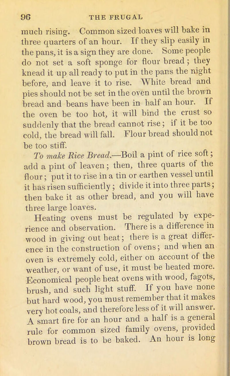 much rising. Common sized loaves will bake in three quarters of an hour. If they slip easily in the pans, it is a sign they are done. Some people do not set a soft sponge for flour bread; they knead it up all ready to put in the pans the night before, and leave it to rise. White bread and pies should not be set in the oven until the brown bread and beans have been in half an hour. If the oven be too hot, it will bind the crust so suddenly that the bread cannot rise; if it be too cold, the bread will fall. Flour bread should not be too stiff. To make Rice Bread.—Boil a pint of rice soft, add a pint of leaven; then, three quarts of the flour; put it to rise in a tin or earthen vessel until it has risen sufficiently; divide it into three parts; then bake it as other bread, and you will have three large loaves. Heating ovens must be regulated by expe- rience and observation. There is a difference in wood in giving out heat; there is a great differ- ence in the construction of ovens; and when an oven is extremely cold, either on account of the weather, or want of use, it must be heated more. Economical people heat ovens with wood, fagots, brush, and such light stuff. If you have none but hard wood, you must remember that it makes very hot coals, and therefore less of it will answer. A smart fire for an hour and a half is a general rule for common sized family ovens, provided brown bread is to be baked. An horn is long
