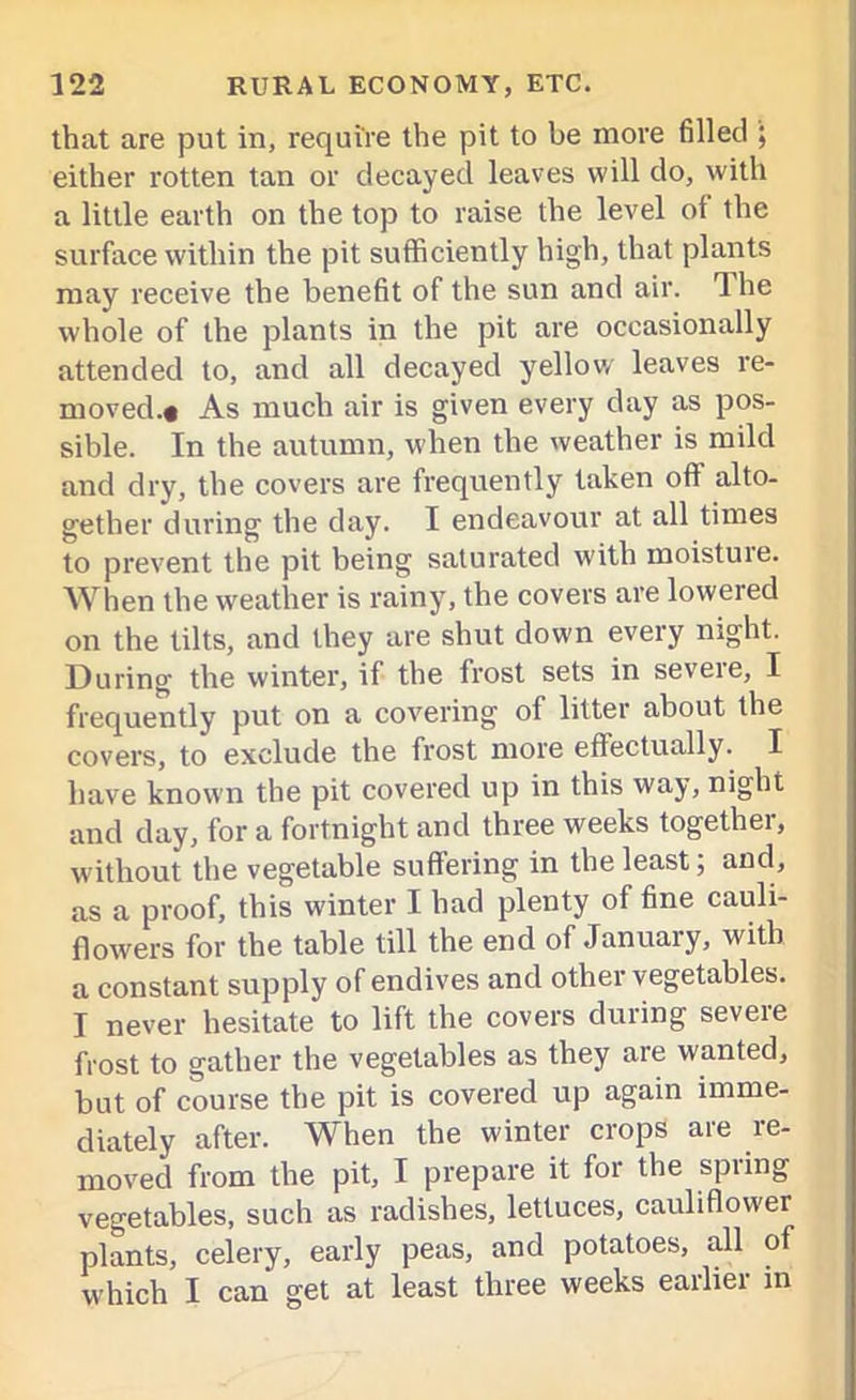 that are put in, require the pit to be more filled ; either rotten tan or decayed leaves will do, with a little earth on the top to raise the level of the surface within the pit sufficiently high, that plants may receive the benefit of the sun and air. The whole of the plants in the pit are occasionally attended to, and all decayed yellow' leaves re- moved.t As much air is given every day as pos- sible. In the autumn, when the weather is mild and dry, the covers are frequently taken oft alto- gether during the day. I endeavour at all times to prevent the pit being saturated with moisture. When the weather is rainy, the covers are lowered on the tilts, and they are shut down every night. During the winter, if the frost sets in severe, I frequently put on a covering of litter about the covers, to exclude the frost more effectually. I have known the pit covered up in this way, night and day, for a fortnight and three weeks together, without the vegetable suffering in the least; and, as a proof, this winter I had plenty of fine cauli- flowers for the table till the end of January, with a constant supply of endives and other vegetables. I never hesitate to lift the covers during severe frost to gather the vegetables as they are wanted, but of course the pit is covered up again imme- diately after. When the winter crops are re- moved from the pit, I prepare it for the spring vegetables, such as radishes, lettuces, cauliflower plants, celery, early peas, and potatoes, all of which I can get at least three weeks earlier in
