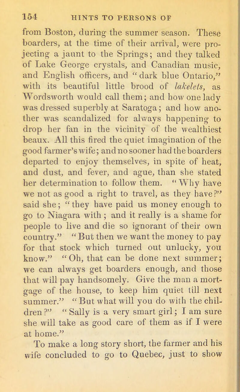 from Boston, during the summer season. These boarders, at the time of their arrival, were pro- jecting a jaunt to the Springs; and they talked of Lake George crystals, and Canadian music, and English officers, and “ dark blue Ontario,” with its beautiful little brood of lakelets, as Wordsworth would call them; and how one lady was dressed superbly at Saratoga; and how ano- ther was scandalized for always happening to drop her fan in the vicinity of the wealthiest beaux. All this fired the quiet imagination of the good farmer’s wife; and no sooner had the boarders departed to enjoy themselves, in spite of heat, and dust, and fever, and ague, than she stated her determination to follow them. “ Why have we not as good a right to travel, as they have?” said she; “ they have paid us money enough to go to Niagara with ; and it really is a shame for people to live and die so ignorant of their own country.” “ But then we want the money to pay for that stock which turned out unlucky, you know.” “Oh, that can be done next summer; we can always get boarders enough, and those that will pay handsomely. Give the man a mort- gage of the house, to keep him quiet till next summer.” “ But what will you do with the chil- dren ?” “ Sally is a very smart girl; I am sure she will take as good care of them as if I were at home.” To make a long story short, the farmer and his wife concluded to go to Quebec, just to show