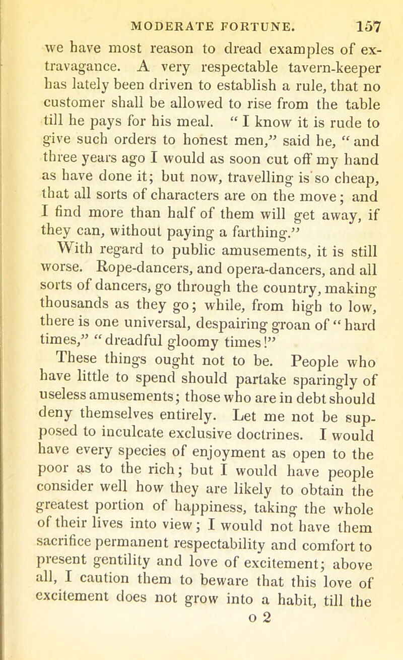 we have most reason to dread examples of ex- travagance. A very respectable tavern-keeper has lately been driven to establish a rule, that no customer shall be allowed to rise from the table till he pays for his meal. “ I know it is rude to give such orders to honest men,” said he, “ and three years ago I would as soon cut off my hand as have done it; but now, travelling is so cheap, that all sorts of characters are on the move; and I find more than half of them will get away, if they can, without paying a farthing.” With regard to public amusements, it is still worse. Rope-dancers, and opera-dancers, and all sorts of dancers, go through the country, making thousands as they go; while, from high to low, there is one universal, despairing groan of “ hard times,” “dreadful gloomy times!” These things ought not to be. People who have little to spend should partake sparingly of useless amusements; those who are in debt should deny themselves entirely. Let me not be sup- posed to inculcate exclusive doctrines. I would have every species of enjoyment as open to the pool as to the rich; but I would have people consider well how they are likely to obtain the greatest portion of happiness, taking the whole of their lives into view; I would not have them sacrifice permanent respectability and comfort to present gentility and love of excitement; above all, I caution them to beware that this love of excitement does not grow into a habit, till the o 2