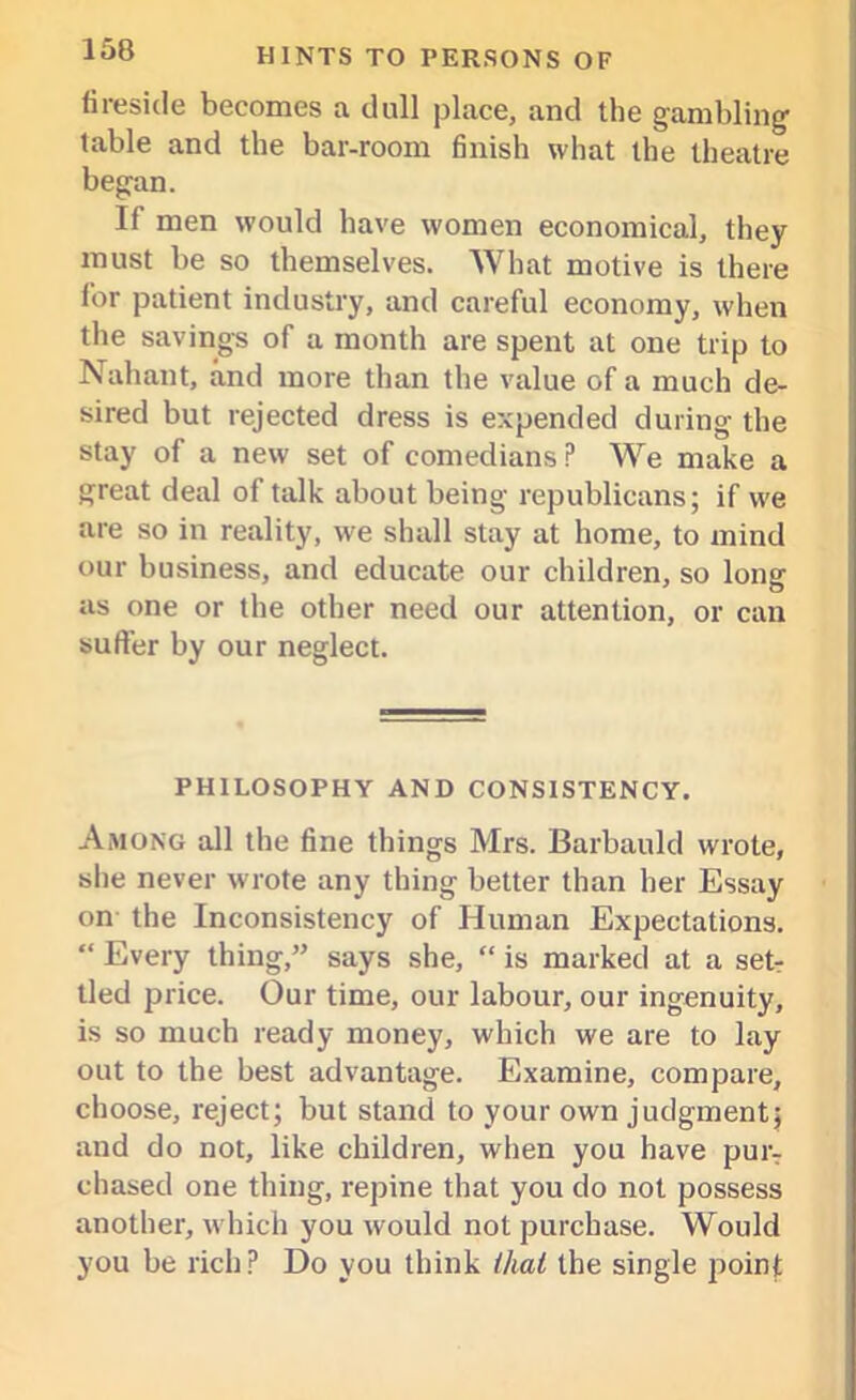 fireside becomes a dull place, and the gambling- table and the bar-room finish what the theatre began. If men would have women economical, they must be so themselves. What motive is there lor patient industry, and careful economy, when the savings of a month are spent at one trip to Nahant, and more than the value of a much de- sired but rejected dress is expended during the stay of a new set of comedians P We make a great deal of talk about being republicans; if we are so in reality, wfe shall stay at home, to mind our business, and educate our children, so long as one or the other need our attention, or can suffer by our neglect. PHILOSOPHY AND CONSISTENCY. Among all the fine things Mrs. Barbauld wrote, she never wrote any thing better than her Essay on the Inconsistency of Human Expectations. “ Every thing,” says she, “ is marked at a setr tied price. Our time, our labour, our ingenuity, is so much ready money, which we are to lay out to the best advantage. Examine, compare, choose, reject; but stand to your own judgment; and do not, like children, when you have pur7 chased one thing, repine that you do not possess another, which you would not purchase. Would you be rich? Do you think that the single point