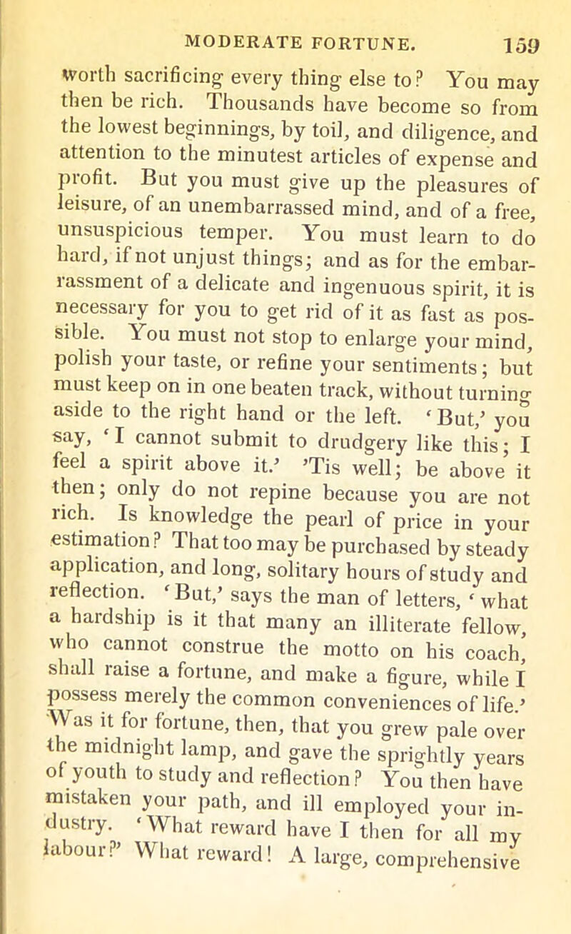 Worth sacrificing every thing else top You may then be rich. Thousands have become so from the lowest beginnings, by toil, and diligence, and attention to the minutest articles of expense and piofit. But you must give up the pleasures of leisure, of an unembarrassed mind, and of a free, unsuspicious temper. You must learn to do hard, if not unjust things; and as for the embar- rassment of a delicate and ingenuous spirit, it is necessary for you to get rid of it as fast as pos- sible. 1 ou must not stop to enlarge your mind, polish your taste, or refine your sentiments; but must keep on in one beaten track, without turning aside to the right hand or the left. ‘But/ you say, ‘I cannot submit to drudgery like this; I feel a spirit above it.’ ’Tis well; be above it then; only do not repine because you are not rich. Is knowledge the pearl of price in your estimation P That too may be purchased by steady application, and long, solitary hours of study and reflection. ‘ But/ says the man of letters, ‘ what a hardship is it that many an illiterate fellow, who cannot construe the motto on his coach, slndl laise a fortune, and make a figure, while I possess merely the common conveniences of life.’ Was it for fortune, then, that you grew pale over the midnight lamp, and gave the sprightly years of youth to study and reflection ? You then have mistaken your path, and ill employed your in- dustry. ‘What reward have I then for all mv labour?’ What reward! A large, comprehensive