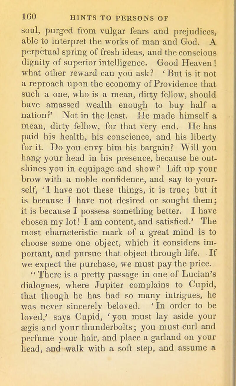 soul, purged from vulgar fears and prejudices, able to interpret the works of man and God. A perpetual spring of fresh ideas, and the conscious dignity of superior intelligence. Good Heaven ! what other reward can you ask? ‘But is it not a reproach upon the economy of Providence that such a one, who is a mean, dirty fellow, should have amassed wealth enough to buy half a nation?’ Not in the least. He made himself a mean, dirty fellow, for that very end. He has paid his health, his conscience, and his liberty for it. Do you envy him his bargain? Will you hang your head in his presence, because he out- shines you in equipage and show? Lift up your brow with a noble confidence, and say to your- self, ‘I have not these things, it is true; but it is because I have not desired or sought them; it is because I possess something better. I have chosen my lot! I am content, and satisfied.’ The most characteristic mark of a great mind is to choose some one object, which it considers im- portant, and pursue that object through life. If we expect the purchase, we must pay the price. “ There is a pretty passage in one of Lucian’s dialogues, where Jupiter complains to Cupid, that though he has had so many intrigues, he was never sincerely beloved. ‘ In order to be loved,’ says Cupid, ‘ you must lay aside your a3gis and your thunderbolts; you must curl and perfume your hair, and place a garland on your head, and walk with a soft step, and assume a