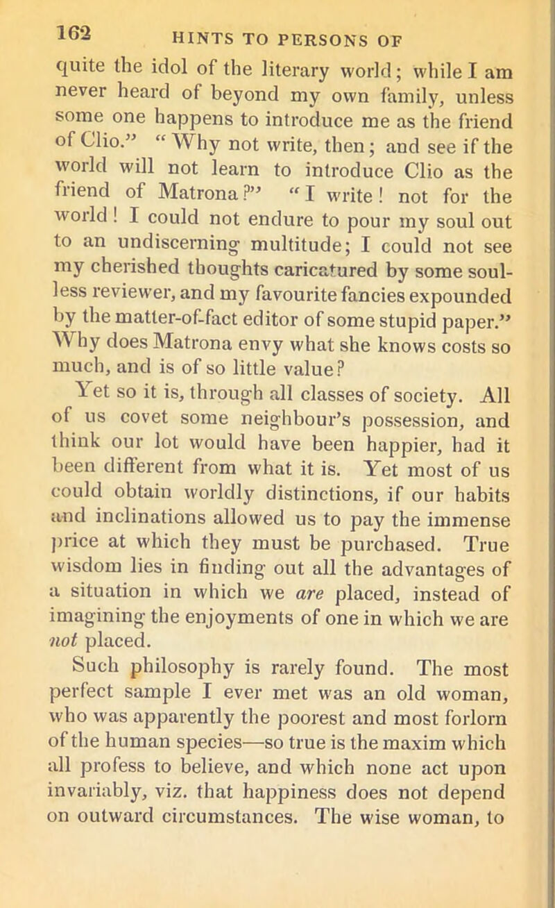 quite the idol of the literary world; while I am never heard of beyond my own family, unless some one happens to introduce me as the friend of Clio.” “ Why not write, then; and see if the world will not learn to introduce Clio as the friend of Matrona ?’ “ I write! not for the world ! I could not endure to pour my soul out to an undiscerning multitude; I could not see my cherished thoughts caricatured by some soul- less reviewer, and my favourite fancies expounded by the matter-of-fact editor of some stupid paper.” Why does Matrona envy what she knows costs so much, and is of so little value? 1 et so it is, through all classes of society. All of us covet some neighbour’s possession, and think our lot would have been happier, had it been different from what it is. Yet most of us could obtain worldly distinctions, if our habits and inclinations allowed us to pay the immense price at which they must be purchased. True wisdom lies in finding out all the advantages of a situation in which we are placed, instead of imagining the enjoyments of one in which we are not placed. Such philosophy is rarely found. The most perfect sample I ever met was an old woman, who was apparently the poorest and most forlorn of the human species—so true is the maxim which all profess to believe, and which none act upon invariably, viz. that happiness does not depend on outward circumstances. The wise woman, to