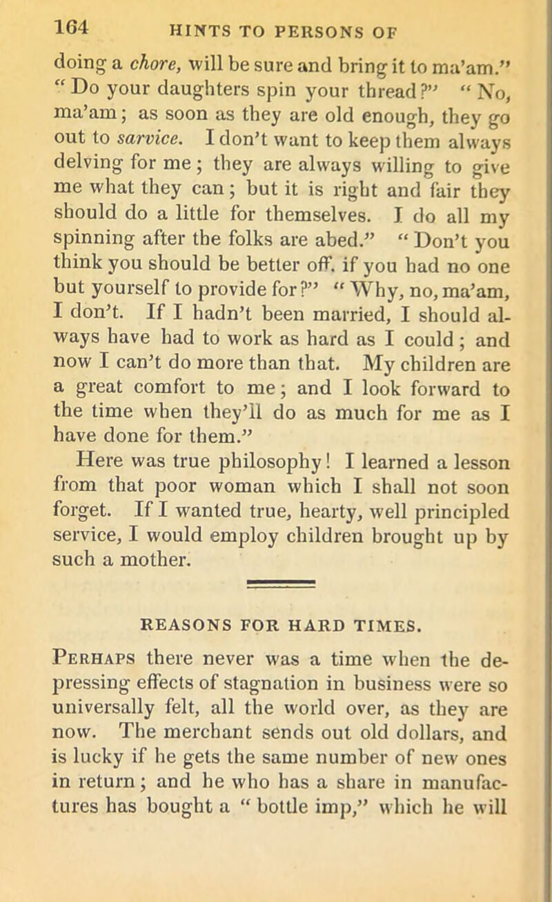 doing a chore, will be sure and bring it to ma’am.” “ Do your daughters spin your thread?” “ No, ma’am; as soon as they are old enough, they go out to sarvice. I don’t want to keep them always delving for me ; they are always willing to give me what they can; but it is right and fair they should do a little for themselves. I do all my spinning after the folks are abed.” “ Don’t you think you should be better off. if you bad no one but yourself to provide for?” “ Why, no, ma’am, I don’t. If I hadn’t been married, I should al- ways have had to work as hard as I could ; and now I can’t do more than that. My children are a great comfort to me; and I look forward to the time when they’ll do as much for me as I have done for them.” Here was true philosophy! I learned a lesson from that poor woman which I shall not soon forget. If I wanted true, hearty, well principled service, I would employ children brought up by such a mother. REASONS FOR HARD TIMES. Perhaps there never was a time when the de- pressing effects of stagnation in business were so universally felt, all the world over, as they are now. The merchant sends out old dollars, and is lucky if he gets the same number of new ones in return; and he who has a share in manufac- tures has bought a “ bottle imp,” which he will