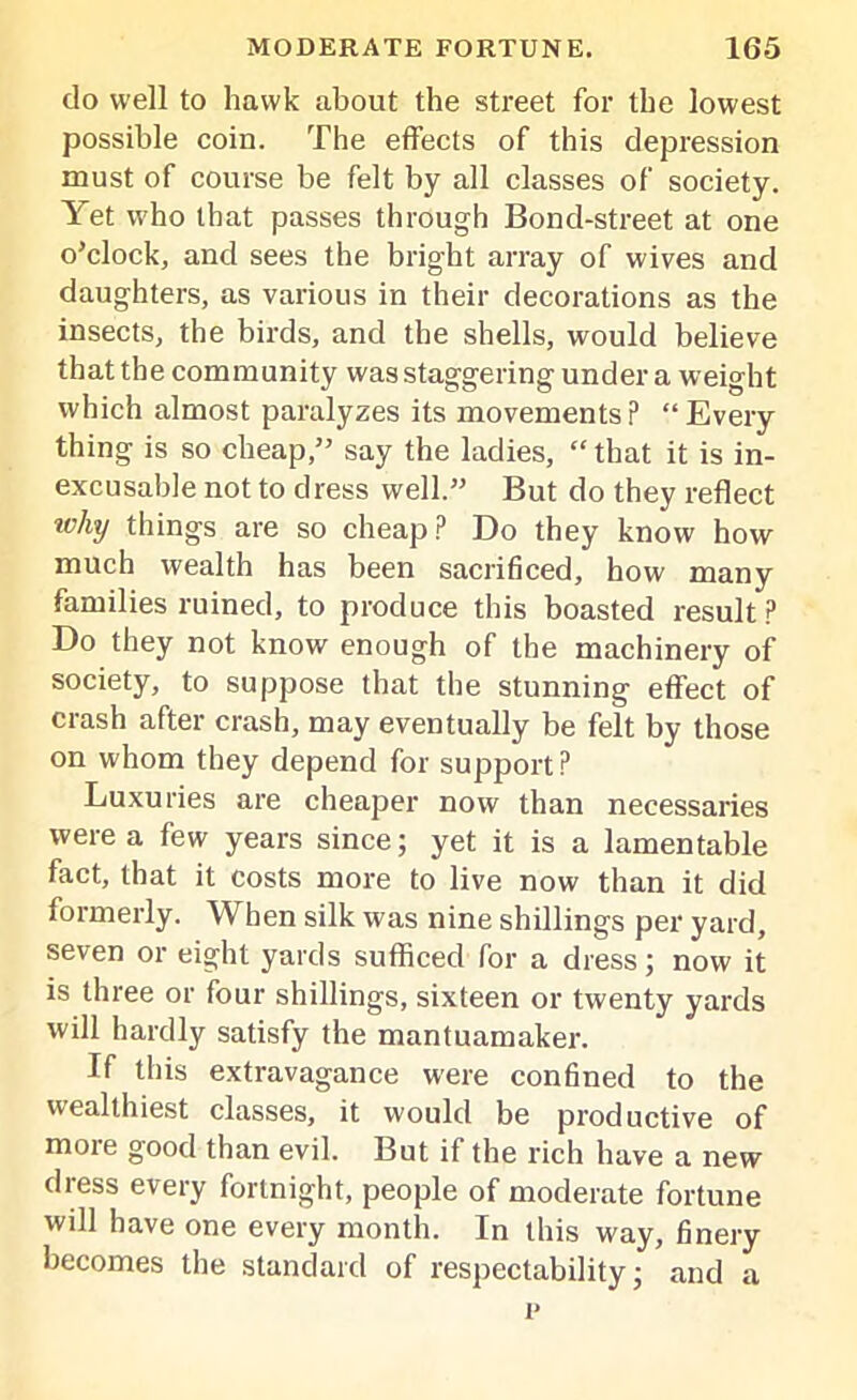 do well to hawk about the street for the lowest possible coin. The effects of this depression must of course be felt by all classes of society. Yet who that passes through Bond-street at one o’clock, and sees the bright array of wives and daughters, as various in their decorations as the insects, the birds, and the shells, would believe that the community was staggering under a weight which almost paralyzes its movements? “Every thing is so cheap,” say the ladies, “ that it is in- excusable not to dress well.” But do they reflect ivhy things are so cheap? Do they know how much wealth has been sacrificed, how many families ruined, to produce this boasted result? Do they not know enough of the machinery of society, to suppose that the stunning effect of crash after crash, may eventually be felt by those on whom they depend for support? Luxuries are cheaper now than necessaries were a few years since; yet it is a lamentable fact, that it costs more to live now than it did formerly. When silk was nine shillings per yard, seven or eight yards sufficed for a dress; now it is three or four shillings, sixteen or twenty yards will hardly satisfy the mantuamaker. If this extravagance were confined to the wealthiest classes, it would be productive of moie good than evil. But if the rich have a new dress every fortnight, people of moderate fortune will have one every month. In this way, finery becomes the standard of respectability; and a p