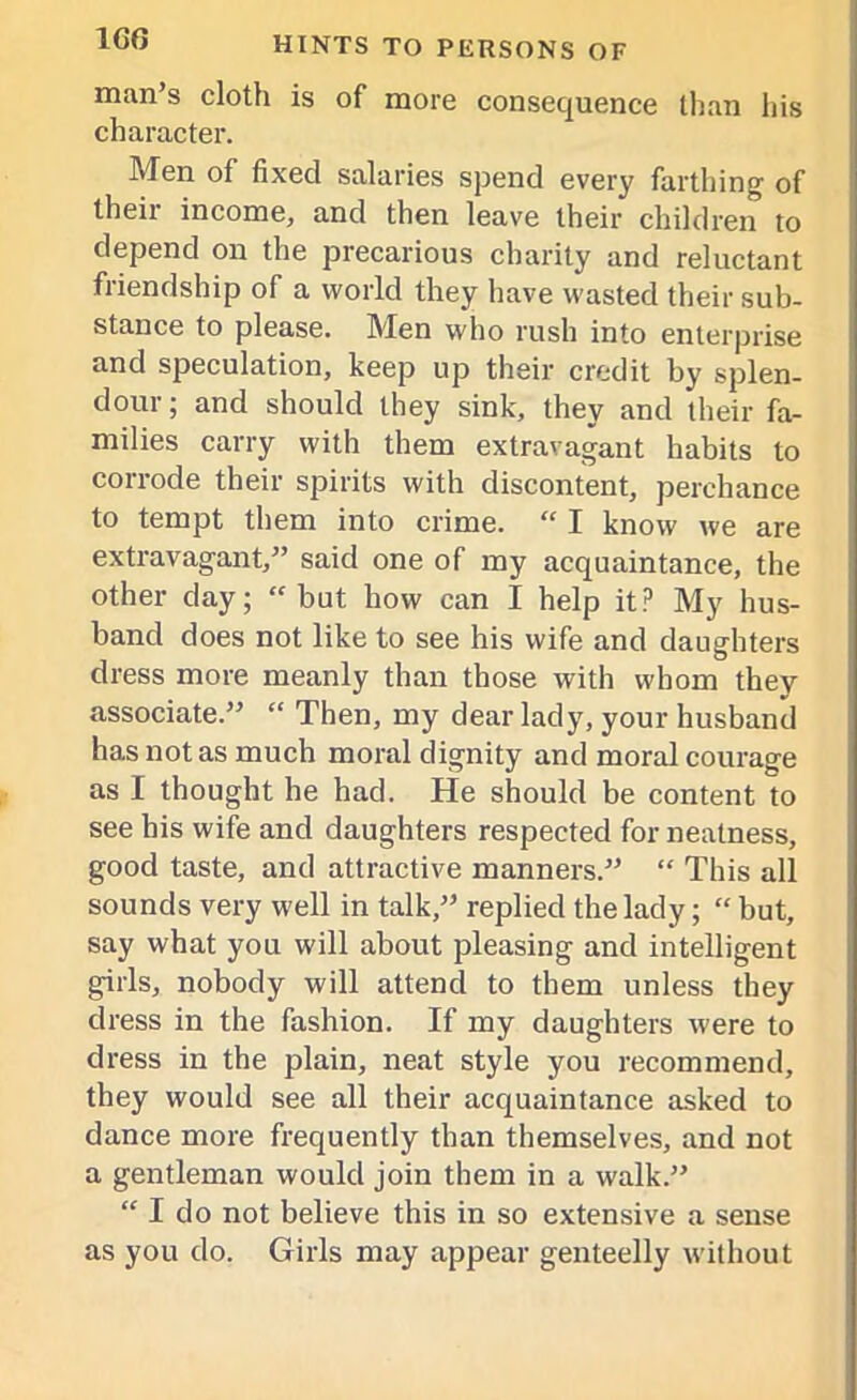 1G6 man’s cloth is of more consequence than his character. Men of fixed salaries spend every farthing of their income, and then leave their children to depend on the precarious charity and reluctant friendship of a world they have wasted their sub- stance to please. Men who rush into enterprise and speculation, keep up their credit by splen- dour ; and should they sink, they and their fa- milies carry with them extravagant habits to corrode their spirits with discontent, perchance to tempt them into crime. “ I know we are extravagant,” said one of my acquaintance, the other day; “ but how can I help it? My hus- band does not like to see his wife and daughters dress more meanly than those with whom they associate.” “ Then, my dear lady, your husband has not as much moral dignity and moral courage as I thought he had. He should be content to see his wife and daughters respected for neatness, good taste, and attractive manners.” “ This all sounds very well in talk,” replied the lady; “ but, say what you will about pleasing and intelligent girls, nobody will attend to them unless they dress in the fashion. If my daughters were to dress in the plain, neat style you recommend, they would see all their acquaintance asked to dance more frequently than themselves, and not a gentleman would join them in a walk.” “ I do not believe this in so extensive a sense as you do. Girls may appear genteelly without