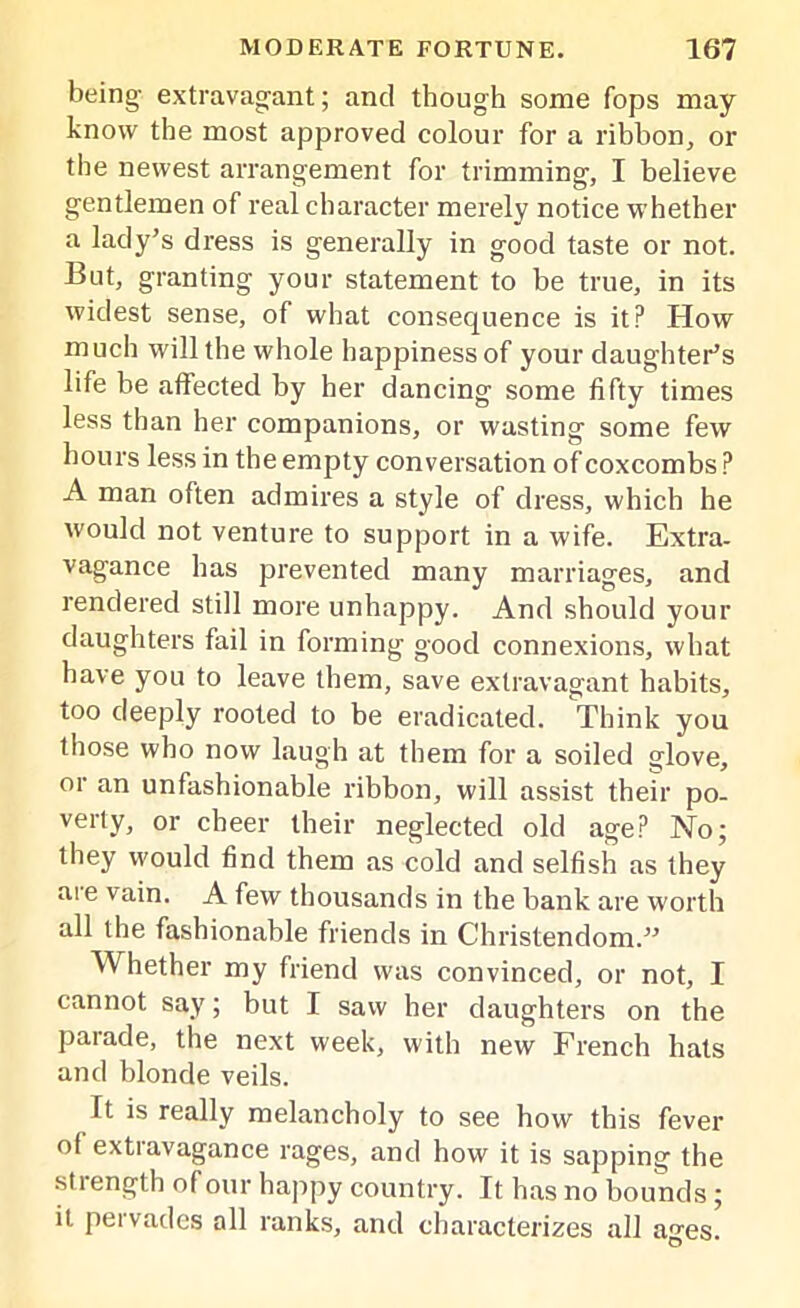 being extravagant; and though some fops may know the most approved colour for a ribbon, or the newest arrangement for trimming, I believe gentlemen of real character merely notice whether a lady’s dress is generally in good taste or not. But, granting your statement to be true, in its widest sense, of what consequence is it? How much will the whole happiness of your daughter’s life be affected by her dancing some fifty times less than her companions, or wasting some few hours less in the empty conversation of coxcombs ? A man often admires a style of dress, which he would not venture to support in a wife. Extra- vagance has prevented many marriages, and rendered still more unhappy. And should your daughters fail in forming good connexions, what have you to leave them, save extravagant habits, too deeply rooted to be eradicated. Think you those who now laugh at them for a soiled glove, or an unfashionable ribbon, will assist their po- verty, or cheer their neglected old age? No; they would find them as cold and selfish as they are vain. A few thousands in the bank are worth all the fashionable friends in Christendom.” Whether my friend was convinced, or not, I cannot say; but I saw her daughters on the parade, the next week, with new French hats and blonde veils. It is really melancholy to see how this fever of extiavagance rages, and how it is sapping the strength of our happy country. It has no bounds; it pervades all ranks, and characterizes all ages.