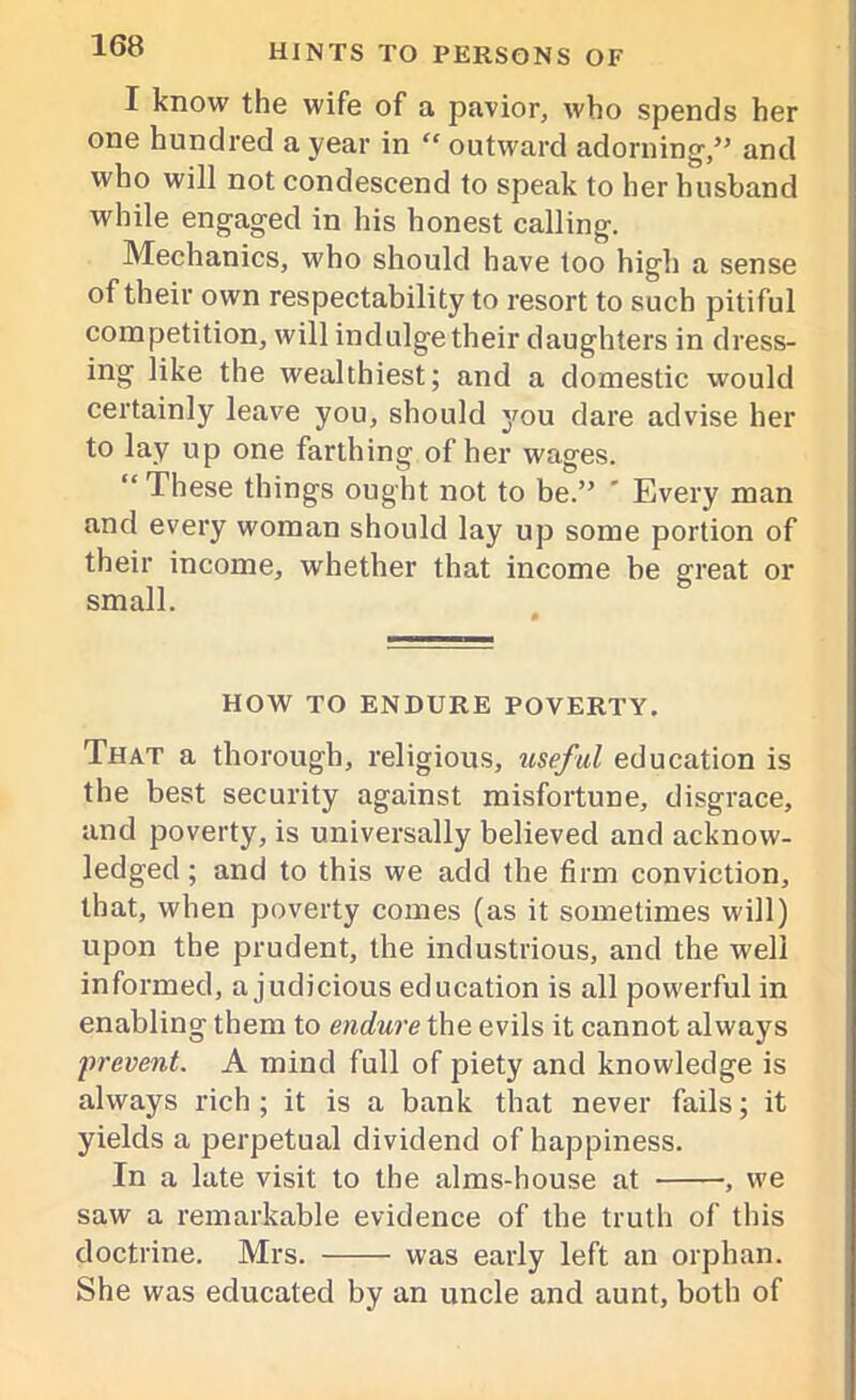 I know the wife of a pavior, who spends her one hundred a year in “ outward adorning,” and who will not condescend to speak to her husband while engaged in his honest calling. Mechanics, who should have too high a sense of their own respectability to resort to such pitiful competition, will indulge their daughters in dress- ing like the wealthiest; and a domestic would certainly leave you, should you dare advise her to lay up one farthing of her wages. “These things ought not to be.” ' Every man and every woman should lay up some portion of their income, whether that income be great or small. HOW TO ENDURE POVERTY. That a thorough, religious, useful education is the best security against misfortune, disgrace, and poverty, is universally believed and acknow- ledged ; and to this we add the firm conviction, that, when poverty comes (as it sometimes will) upon the prudent, the industrious, and the well informed, a judicious education is all powerful in enabling them to endure the evils it cannot always prevent. A mind full of piety and knowledge is always rich; it is a bank that never fails; it yields a perpetual dividend of happiness. In a late visit to the alms-house at , we saw a remarkable evidence of the truth of this doctrine. Mrs. was early left an orphan. She was educated by an uncle and aunt, both of