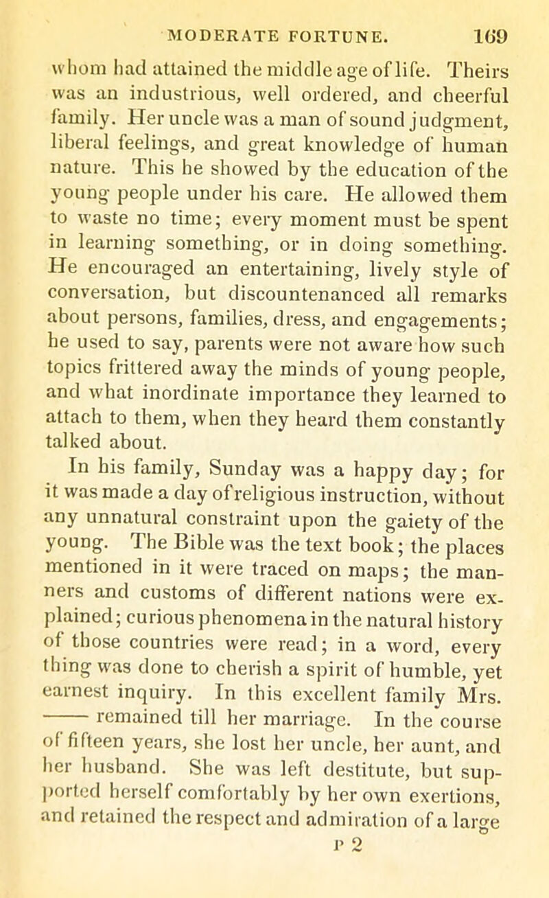whom had attained the middle age oflife. Theirs was an industrious, well ordered, and cheerful family. Her uncle was a man of sound judgment, liberal feelings, and great knowledge of human nature. This he showed by the education of the young people under his care. He allowed them to waste no time; every moment must be spent in learning something, or in doing something. He encouraged an entertaining, lively style of conversation, but discountenanced all remarks about persons, families, dress, and engagements; he used to say, parents were not aware how such topics frittered away the minds of young people, and what inordinate importance they learned to attach to them, when they heard them constantly talked about. In his family, Sunday was a happy day; for it was made a day of religious instruction, without any unnatural constraint upon the gaiety of the young. The Bible was the text book; the places mentioned in it were traced on maps; the man- ners and customs of different nations were ex- plained; curious phenomena in the natural history of those countries were read; in a word, every thing was done to cherish a spirit of humble, yet earnest inquiry. In this excellent family Mrs. remained till her marriage. In the course of fifteen years, she lost her uncle, her aunt, and her husband. She was left destitute, but sup- ported herself comfortably by her own exertions, and retained the respect and admiration of a large