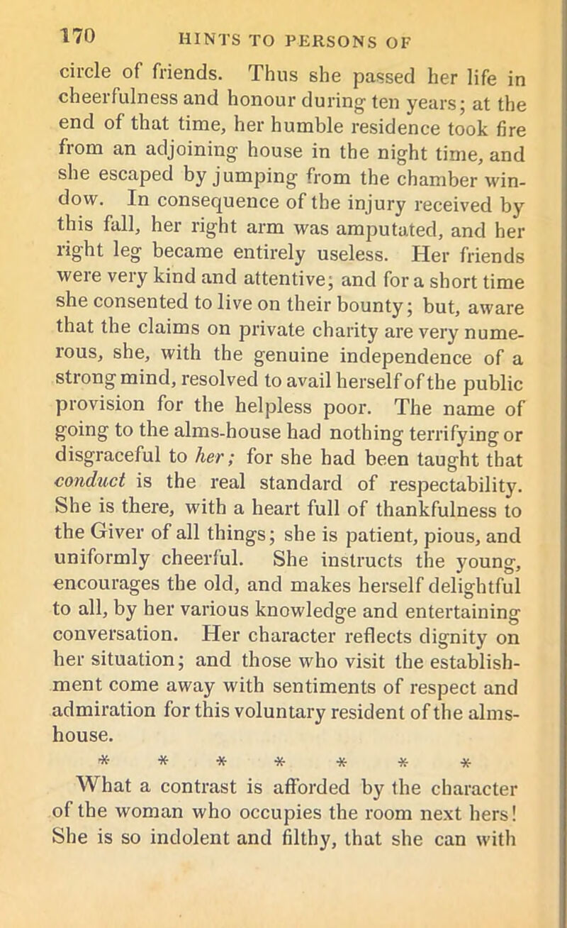 circle of friends. Thus she passed her life in cheerfulness and honour during ten years; at the end of that time, her humble residence took fire from an adjoining house in the night time, and she escaped by jumping from the chamber win- dow. In consequence of the injury received by this fall, her right arm was amputated, and her right leg became entirely useless. Her friends were very kind and attentive; and fora short time she consented to live on their bounty; but, aware that the claims on private charity are very nume- rous, she, with the genuine independence of a strong mind, resolved to avail herself of the public provision for the helpless poor. The name of going to the alms-house had nothing terrifying or disgraceful to her; for she had been taught that conduct is the real standard of respectability. She is there, with a heart full of thankfulness to the Giver of all things; she is patient, pious, and uniformly cheerful. She instructs the young, encourages the old, and makes herself delightful to all, by her various knowledge and entertaining conversation. Her character reflects dignity on her situation; and those who visit the establish- ment come away with sentiments of respect and admiration for this voluntary resident of the alms- house. ******* What a contrast is afforded by the character of the woman who occupies the room next hers! She is so indolent and filthy, that she can with