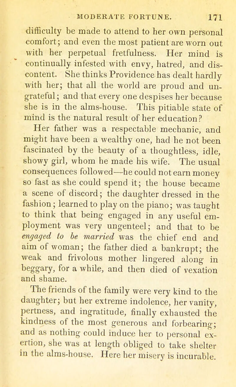 difficulty be made to attend to her own personal comfort; and even the most patient are worn out with her perpetual fretfulness. Her mind is continually infested with envy, hatred, and dis- content. She thinks Providence has dealt hardly with her; that all the world are proud and un- grateful ; and that every one despises her because she is in the alms-house. This pitiable state of mind is the natural result of her education? Her father was a respectable mechanic, and might have been a wealthy one, had he not been fascinated by the beauty of a thoughtless, idle, showy girl, whom he made his wife. The usual consequences followed—he could not earn money so fast as she could spend it; the house became a scene of discord; the daughter dressed in the fashion; learned to play on the piano; was taught to think that being engaged in any useful em- ployment was very ungenteel; and that to be engaged to be married was the chief end and aim of woman; the father died a bankrupt; the weak and frivolous mother lingered along in beggary, for a while, and then died of vexation and shame. The friends of the family were very kind to the daughter; but her extreme indolence, her vanity, pertness, and ingratitude, finally exhausted the kindness of the most generous and forbearing'; and as nothing could induce her to personal ex- ertion, she was at length obliged to take shelter in the alms-house. Here her misery is incurable.