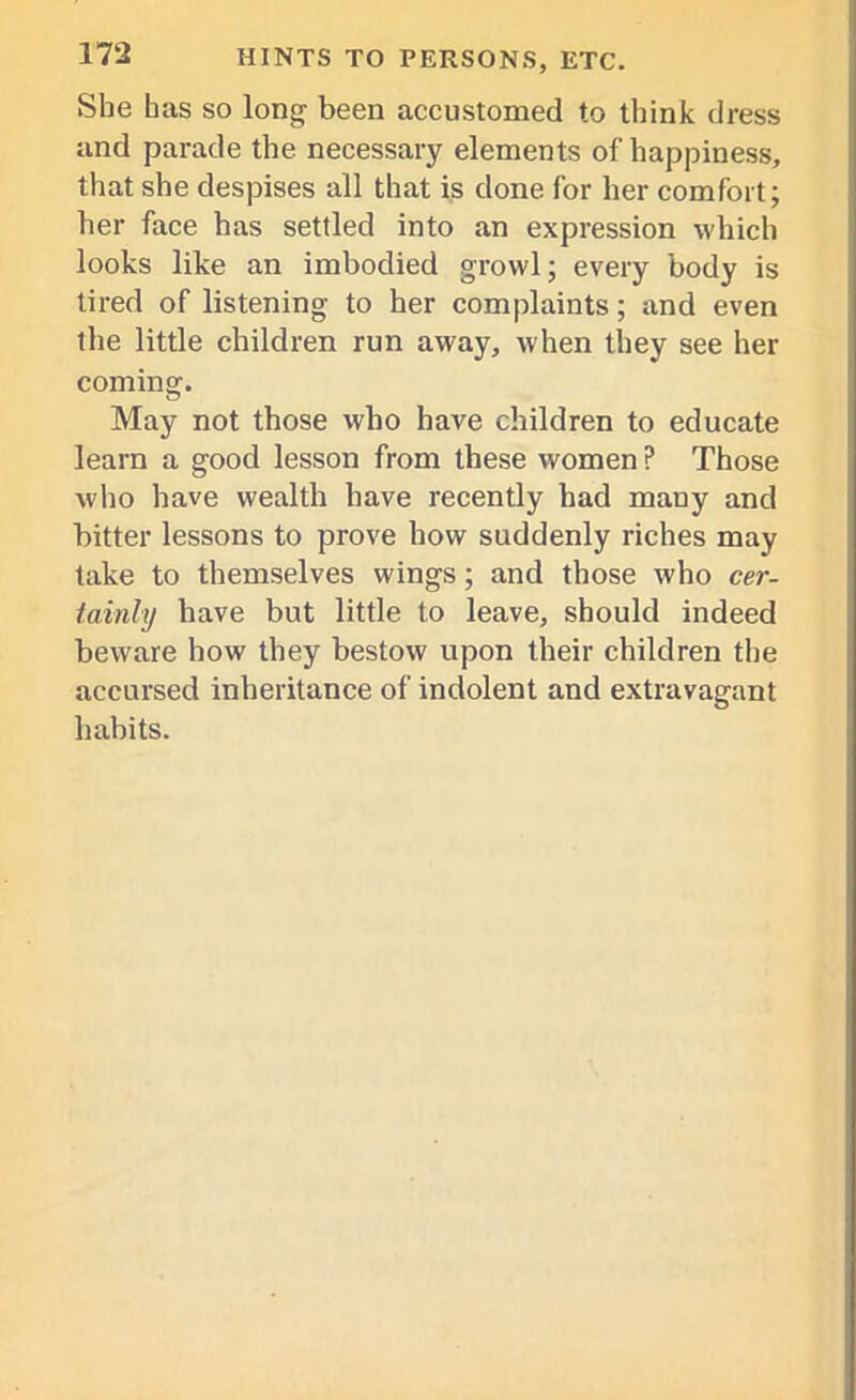 She has so long been accustomed to think dress and parade the necessary elements of happiness, that she despises all that is done for her comfort; her face has settled into an expression which looks like an imbodied growl; every body is tired of listening to her complaints ; and even the little children run away, when they see her coming. May not those who have children to educate learn a good lesson from these women ? Those who have wealth have recently had many and bitter lessons to prove how suddenly riches may take to themselves wings; and those who cer- tainly have but little to leave, should indeed beware how they bestow upon their children the accursed inheritance of indolent and extravagant habits.