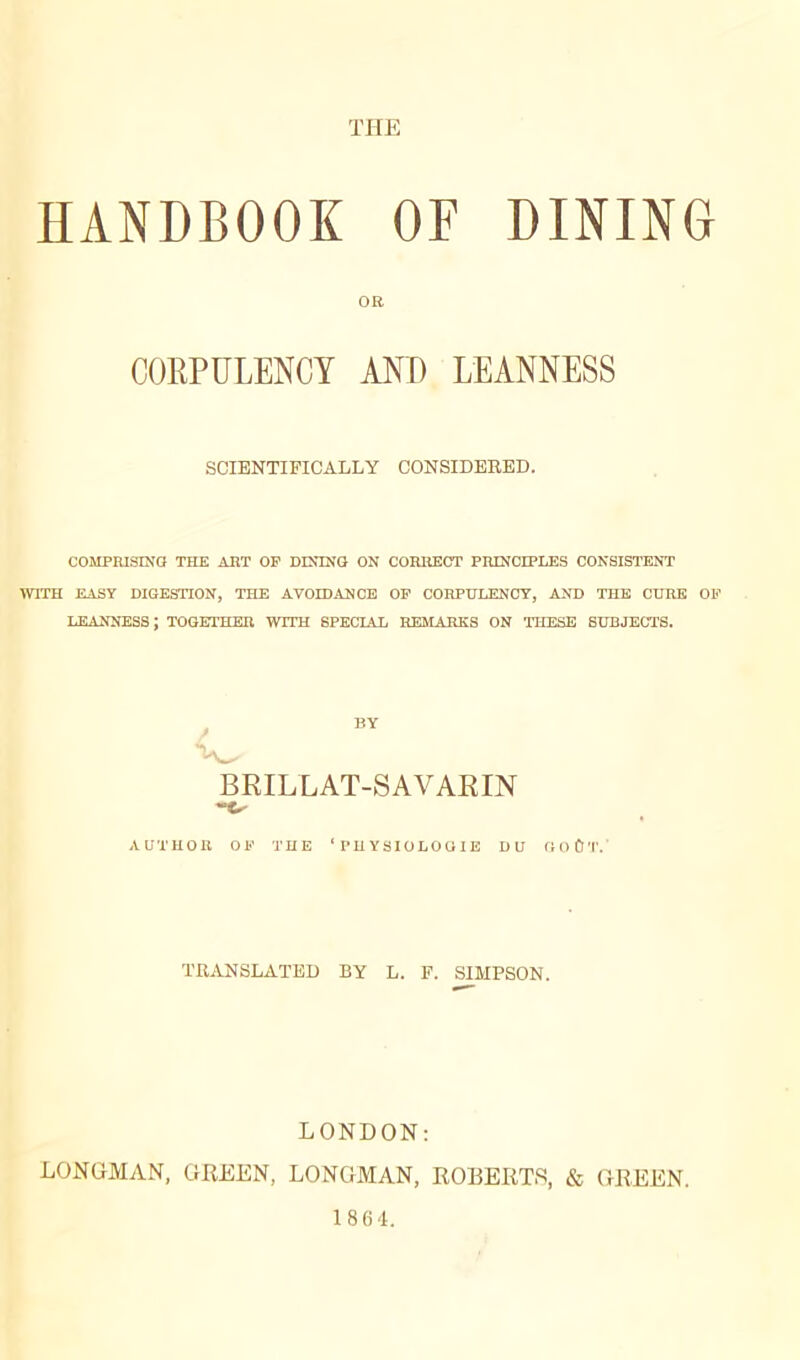 THE HANDBOOK OF DINING OR CORPULENCY AND LEANNESS SCIENTIFICALLY CONSIDERED. COMPRISING THE ART OP DINING ON CORRECT PRINCIPLES CONSISTENT WITH EASY DIGESTION, THE AVOIDANCE OP CORPULENCY, AND THE CURE OF LEANNESS ; TOGETHER WITH SPECIAL REMARKS ON THESE SUBJECTS. BY BRILLAT-SAVARIN “O AUTUOB OF THE ‘PHYSIOLOGIE DU GOÛT. TRANSLATED BY L. F. SIMPSON. LONDON: LONGMAN, GREEN, LONGMAN, ROBERTS, & GREEN. 1864.