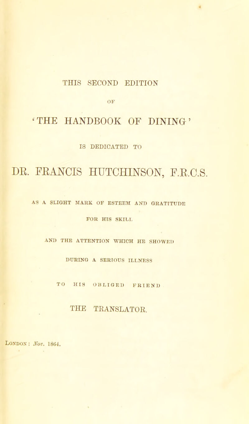 THIS SECOND EDITION OF ‘ THE HANDBOOK OF DININO ’ IS DEDICATED TO DR. FRANCIS HUTCHINSON, F.R.C.S. AS A SLIGHT MARK OF ESTEEM AND GRATITUDE FOR HIS SKILL AND THE ATTENTION WHICH HE SHOWED DURING A SERIOUS ILLNESS TO HIS OBLIGED FRIEND THE TRANSLATOR. Londox : Nov. 18(1-1.