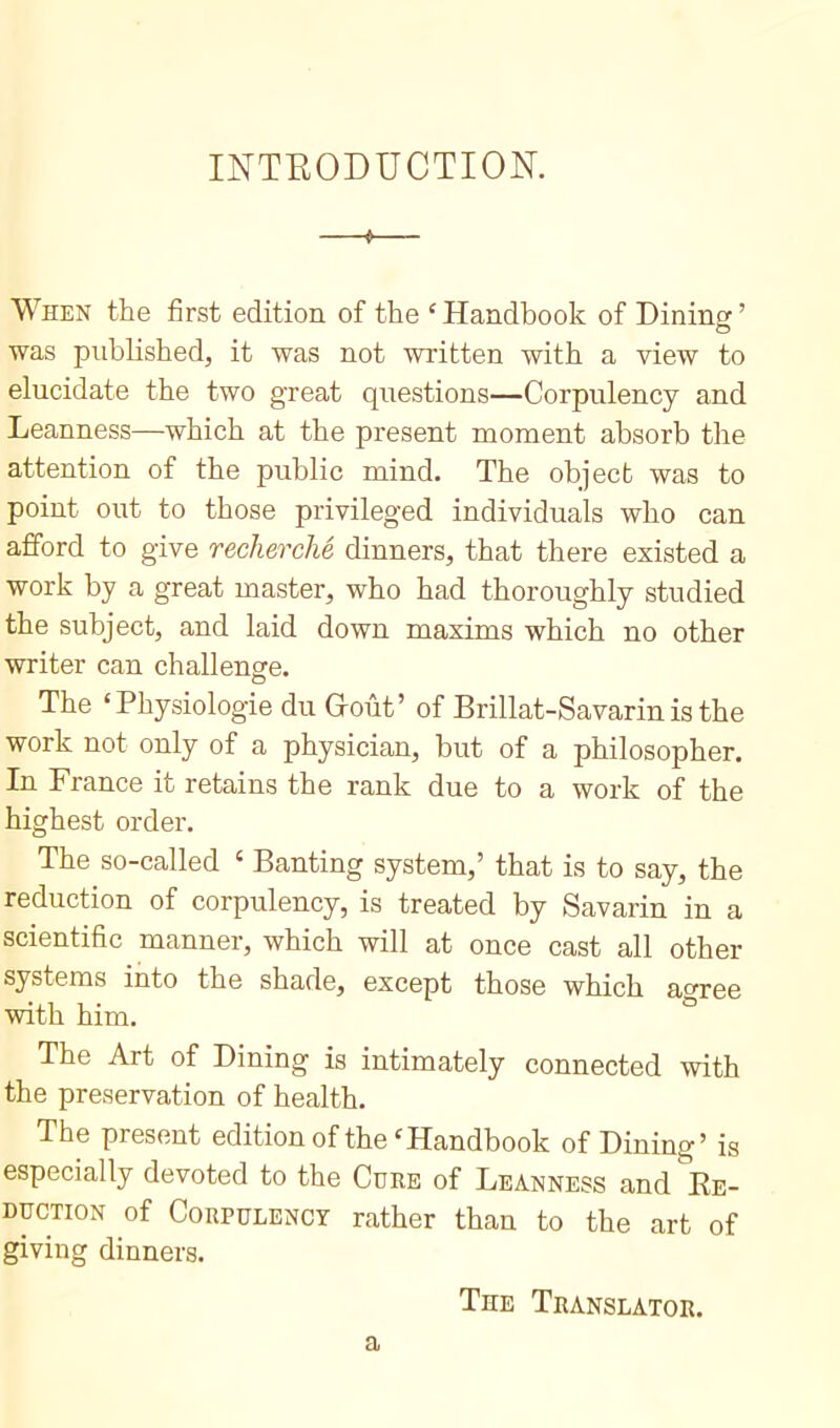 INTRODUCTION. —t— When the first edition of the ‘Handbook of Dining:’ was published, it was not written with a view to elucidate the two great questions—Corpulency and Leanness—which at the present moment absorb the attention of the public mind. The object was to point out to those privileged individuals who can afford to give recherché dinners, that there existed a work by a great master, who had thoroughly studied the subject, and laid down maxims which no other writer can challenge. The ‘Physiologie du Goût’ of Brillat-Savarin is the work not only of a physician, but of a philosopher. In France it retains the rank due to a work of the highest order. The so-called c Banting system,’ that is to say, the reduction of corpulency, is treated by Savarin in a scientific manner, which will at once cast all other systems into the shade, except those which agree with him. The Art of Dining is intimately connected with the preservation of health. The present edition of the‘Handbook of Dining’ is especially devoted to the Cure of Leanness and Re- duction of Corpulency rather than to the art of giving dinners. The Translator. a