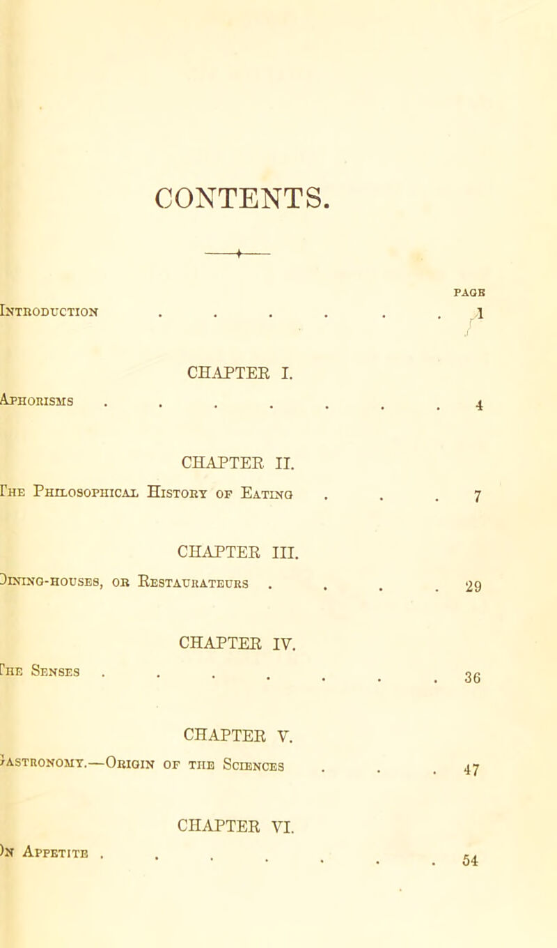 CONTENTS » PAO B Introduction .... . . \ CHAPTER I. Aphorisms ...... ^ CHAPTER II. Rie Philosophical History of Eating . . .7 CHAPTER III. Dining-houses, or Restaurateurs . . . .29 CHAPTER IV. Ihe Senses ...... gg CHAPTER V. Gastronomy.—Origin of the Sciences . . .47 CHAPTER VI. )n Appetite . 54