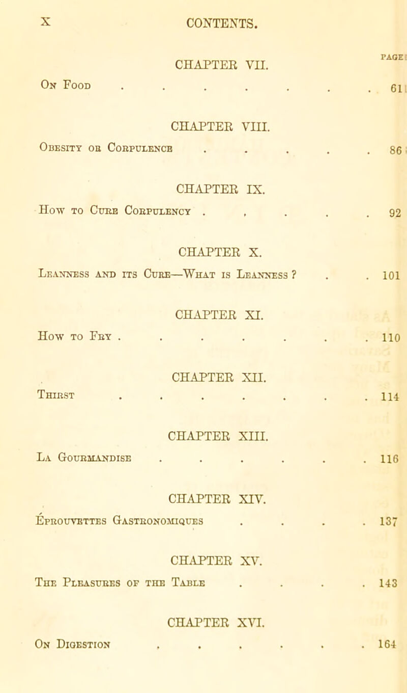 On Food CHAPTEE VII. CHAPTEE VIII. Obesity on Corpulence CHAPTEE IX. How to Cuke Cobpulency . , CHAPTEE X. Leanness and its Cure—What is Leanness ? How to Fry . CHAPTEE XI. Thirst CHAPTEE XII. La Gourmandise CHAPTEE XIII. CHAPTEE XIV. Éprouvettes Gastronomiques CHAPTEE XV. The Pleasures of the Table CHAPTEE XVI. On Digestion