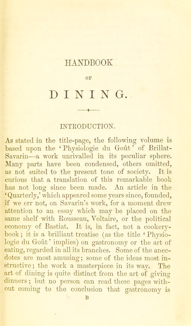 HANDBOOK or DINING. —♦— INTRODUCTION. As stated in the title-page, the following volume is based upon the 4 Physiologie du Groût ’ of Brillât - Savarin—a work unrivalled in its peculiar sphere. Many parts have been condensed, others omitted, as not suited to the present tone of society. It is curious that a translation of this remarkable book has not long since been made. An article in the ‘Quarterly,’ which appeared some years since, founded, if we err not, on Savarin’s work, for a moment drew attention to an essay which may he placed on the same shelf with Rousseau, Voltaire, or the political economy of Bastiat. It is, in fact, not a cookery- book ; it is a brilliant treatise (as the title ‘ Physio- logie du Groût ’ implies) on gastronomy or the art of eating, regarded in all its branches. Some of the anec- dotes are most amusing; some of the ideas most in- structive ; the work a masterpiece in its way. The art of dining is quite distinct from the art of giving dinners ; but no person can read these pages with- out coming to the conclusion that gastronomy is B