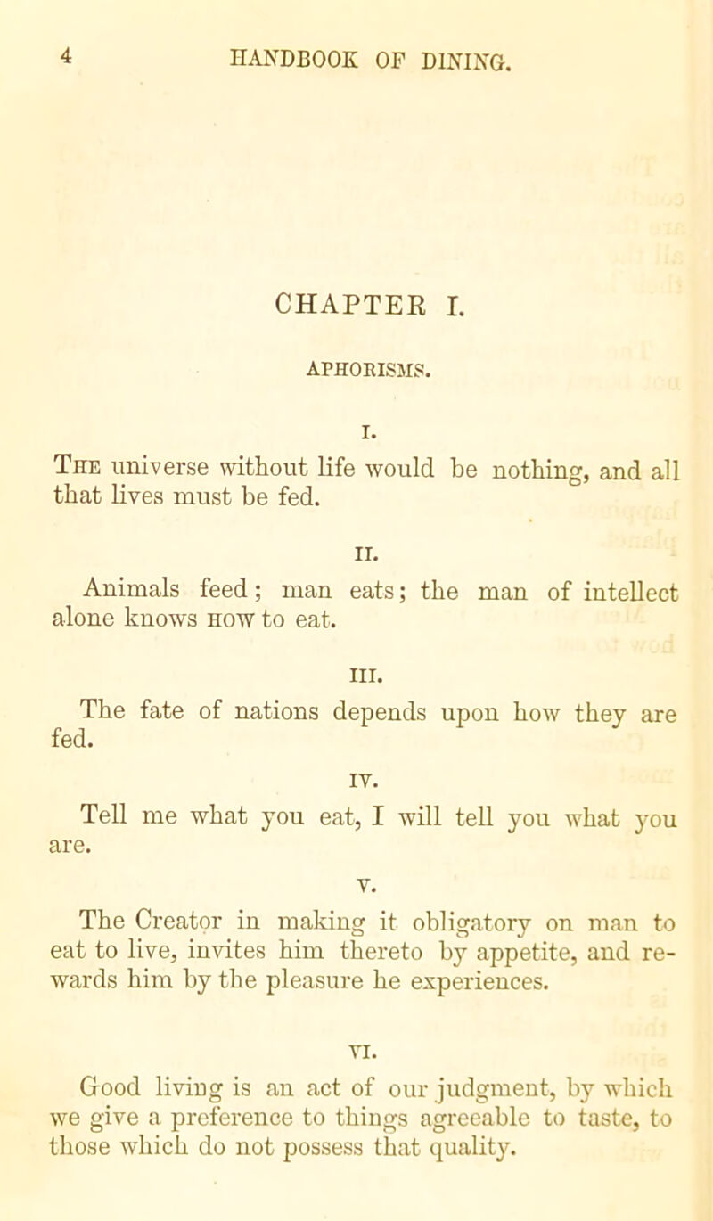 CHAPTER I. APHORISMS. I. TnE universe without life would be nothing, and all that lives must be fed. ii. Animals feed ; man eats ; the man of intellect alone knows how to eat. in. The fate of nations depends upon how they are fed. IV. Tell me what you eat, I will tell you what you are. v. The Creator in making it obligatory on man to eat to live, invites him thereto by appetite, and re- wards him by the pleasure he experiences. VI. Good living is an act of our judgment, by which we give a preference to things agreeable to taste, to those which do not possess that quality.