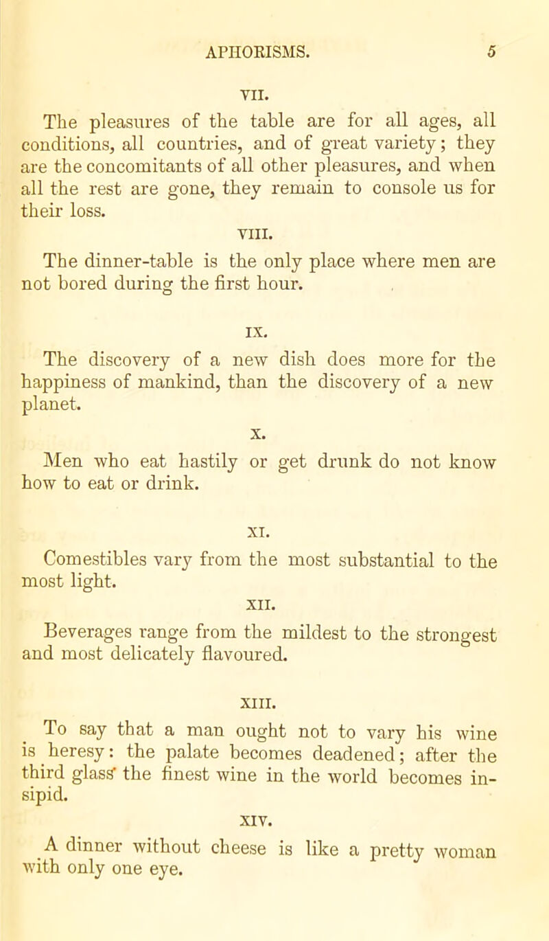 VII. The pleasures of the table are for all ages, all conditions, all countries, and of great variety ; they are the concomitants of all other pleasures, and when all the rest are gone, they remain to console us for then- loss. VIII. The dinner-table is the only place where men are not bored during the first hour. IX. The discovery of a new dish does more for the happiness of mankind, than the discovery of a new planet. x. Men who eat hastily or get drunk do not know how to eat or drink. XI. Comestibles vary from the most substantial to the most light. XII. Beverages range from the mildest to the strongest and most delicately flavoured. XIII. To say that a man ought not to vary his wine is heresy: the palate becomes deadened; after the third glass’ the finest wine in the world becomes in- sipid. XIV. A dinner without cheese is like a pretty woman with only one eye.