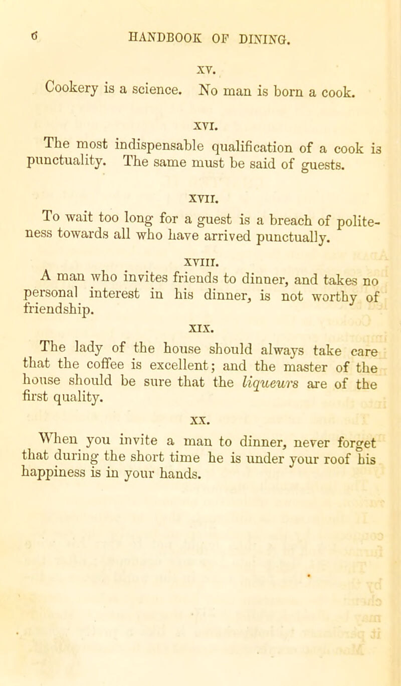 XV. Cookery is a science. No man is born a cook. XVI. The most indispensable qualification of a cook i3 punctuality. The same must be said of guests. xvir. To wait too long for a guest is a breach of polite- ness towards all who have arrived punctually. XVIII. A man who invites friends to dinner, and takes no personal interest in his dinner, is not worthy of friendship. XIX. The lady of the house should always take care that the coffee is excellent; and the master of the house should be sure that the liqueurs are of the first quality. xx. When you invite a man to dinner, never forget that during the short time he is under your roof his happiness is in your hands.