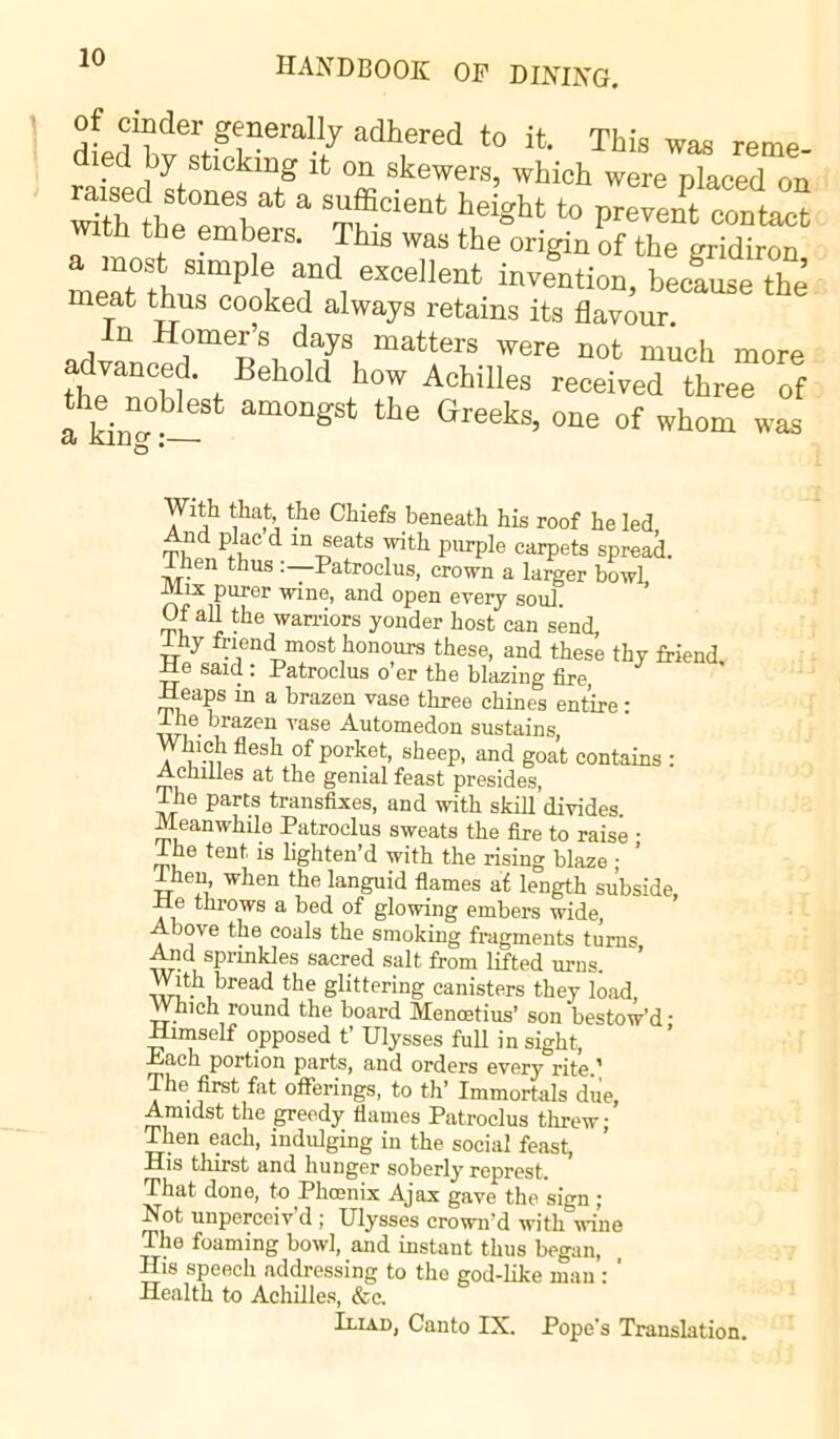 of cinder generally adhered to it. This was reme- died by sticking it on skewers, which were placed on raised stones at a sufficient height to prevent contact with the embers. This was the origin of the gridiron meat°fh Slmplt T*, eMellent inventi™> bemuse the’ meat thus cooked always retains its flavour. n Homer’s days matters were not much more dvanced. Behold how Achilles received three of the noblest amongst the Greeks, one of whom was a King :— With that, the Chiefs beneath his roof he led And plac d m seats with purple carpets spread. Then thus :—Patroclus, crown a larger bowL JViix puror wine, and open every soul. Of all the warriors yonder host can send, ihy friend most honours these, and these thy friend. He said : Patroclus o er the blazing fire -Heaps in a brazen vase three chines entire : 1 he brazen vase Automedon sustains, Which flesh of porket, sheep, and goat contains : Achilles at the genial feast presides, The parts transfixes, and with skill divides. Meanwhile Patroclus sweats the fire to raise • i he tent is lighten’d with the rising blaze ; Then when the languid flames at length subside, He throws a bed of glowing embers wide, Above the coals the smoking fragments turns Aiid sprinkles sacred salt from lifted urns. With bread the glittering canisters they load, Which round the board Mencetius’ son bestow'd • Himself opposed t’ Ulysses full in sight, Jc/ach portion parts, and orders every rite.’ The first fat offerings, to th’ Immortals due, Amidst the greedy flames Patroclus threw; Then each, indulging in the social feast, His thirst and hunger soberly represt. That done, to Phoenix Ajax gave the sign ; Not unperceiv'd ; Ulysses crown'd with wine The foaming bowl, and instant thus began, His speech addressing to the god-like man : * Health to Achilles, &c. Iliad, Canto IX. Pope's Translation.