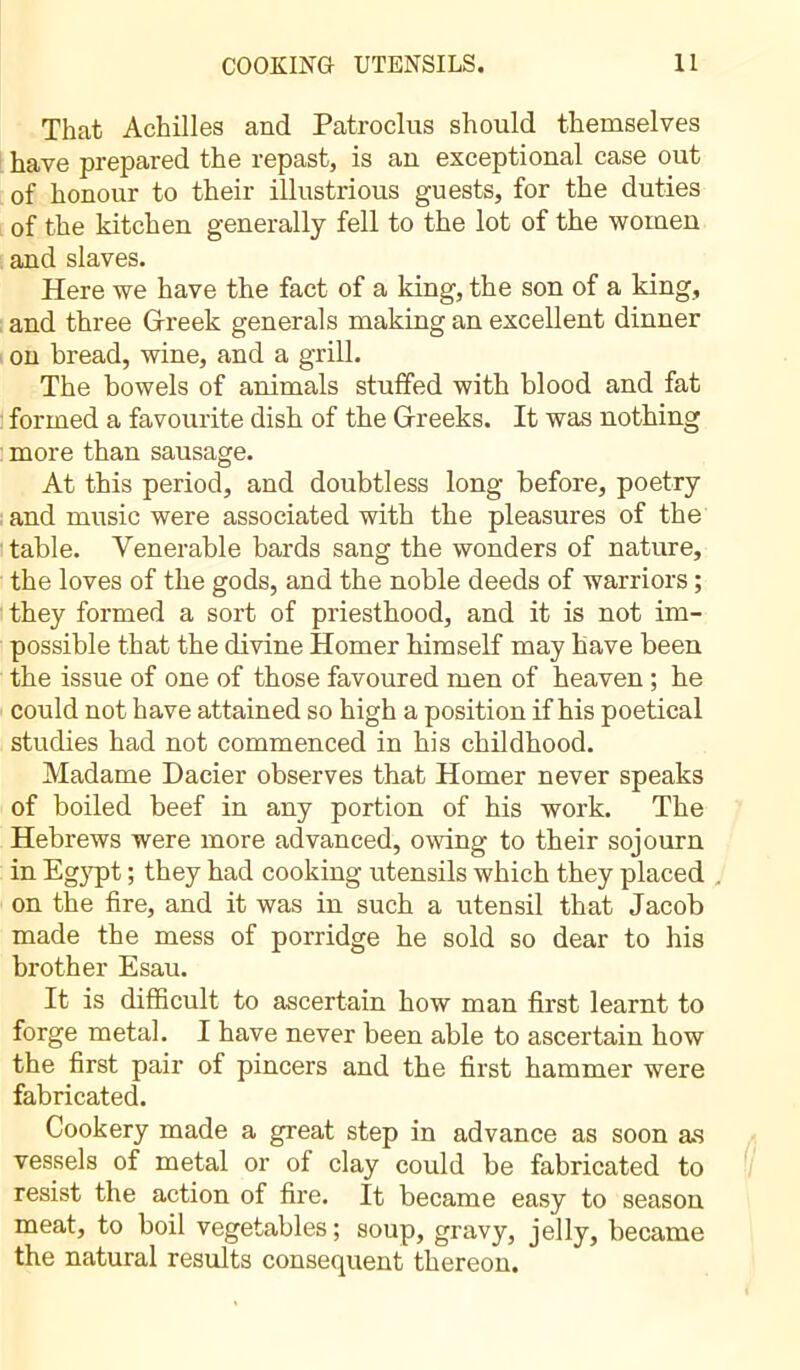 That Achilles and Patroclus should themselves have prepared the repast, is an exceptional case out of honour to their illustrious guests, for the duties of the kitchen generally fell to the lot of the women and slaves. Here we have the fact of a king, the son of a king, and three Greek generals making an excellent dinner on bread, wine, and a grill. The bowels of animals stuffed with blood and fat formed a favourite dish of the Greeks. It was nothing more than sausage. At this period, and doubtless long before, poetry and music were associated with the pleasures of the table. Venerable bards sang the wonders of nature, the loves of the gods, and the noble deeds of warriors ; they formed a sort of priesthood, and it is not im- possible that the divine Homer himself may have been the issue of one of those favoured men of heaven ; he could not have attained so high a position if his poetical studies had not commenced in his childhood. Madame Dacier observes that Homer never speaks of boiled beef in any portion of his work. The Hebrews were more advanced, owing to their sojourn in Egypt ; they had cooking utensils which they placed on the fire, and it was in such a utensil that Jacob made the mess of porridge he sold so dear to his brother Esau. It is difficult to ascertain how man first learnt to forge metal. I have never been able to ascertain how the first pair of pincers and the first hammer were fabricated. Cookery made a great step in advance as soon as vessels of metal or of clay could be fabricated to resist the action of fire. It became easy to season meat, to boil vegetables; soup, gravy, jelly, became the natural results consequent thereon.