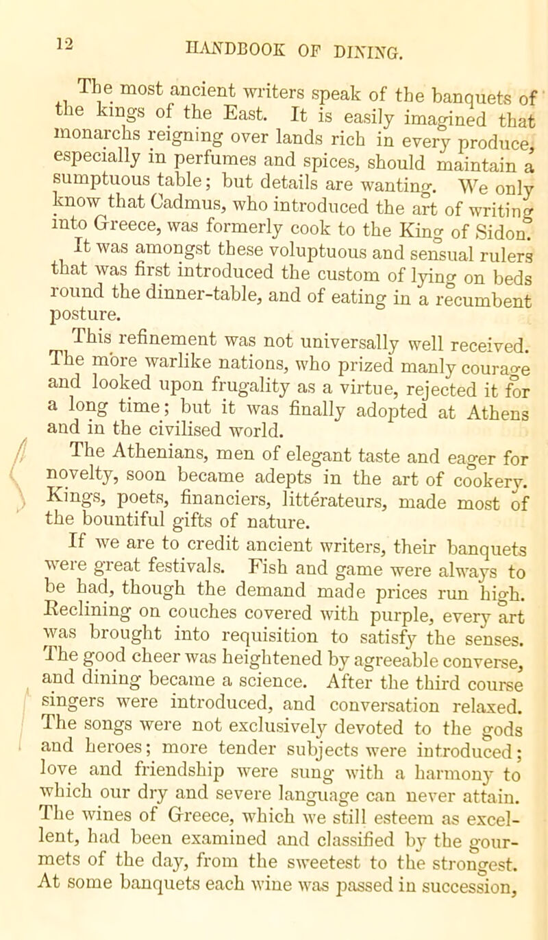 The most ancient writers speak of the banquets of t ie kings of the East. It is easily imagined that monarchs reigning over lands rich in every produce especially in perfumes and spices, should maintain a sumptuous table ; but details are wanting. We only know that Cadmus, who introduced the art of writing into Greece, was formerly cook to the King of Sidon. It was amongst these voluptuous and sensual rulers that was first introduced the custom of lying on beds round the dinner-table, and of eating in a recumbent posture. I his refinement was not universally well received. The m'oie warlike nations, who prized manly courage and looked upon frugality as a virtue, rejected it for a long time ; but it was finally adopted at Athens and in the civilised world. The Athenians, men of elegant taste and eager for novelty, soon became adepts in the art of cookery. Kings, poets, financiers, litterateurs, made most of the bountiful gifts of nature. If we are to credit ancient writers, their banquets were great festivals. Fish and game were always to be had, though the demand made prices run high. Reclining on couches covered with purple, every art was brought into requisition to satisfy the senses. The good cheer was heightened by agreeable converse, and dining became a science. After the third course singers were introduced, and conversation relaxed. The songs were not exclusively devoted to the gods and heroes; more tender subjects were introduced; love and friendship were sung with a harmony to which our dry and severe language can never attain. The wines of Greece, which we still esteem as excel- lent, had been examined and classified by the gour- mets of the day, from the sweetest to the strongest. At some banquets each wine was passed in succession,