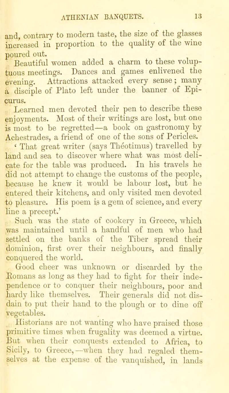 and, contrary to modern taste, the size of the glasses increased in proportion to the quality of the wine poured out. Beautiful women added a charm to these volup- tuous meetings. Dances and games enlivened the evening. Attractions attacked every sense ; many a disciple of Plato left under the banner of Epi- curus. Learned men devoted their pen to describe these enjoyments. Most of their writings are lost, but one is most to be regretted—a book on gastronomy by Achestrades, a friend of one of the sons of Pericles. c That great writer (says Théotimus) travelled by land and sea to discover where what was most deli- cate for the table was produced. In his travels he did not attempt to change the customs of the people, because he knew it would be labour lost, but he entered their kitchens, and only visited men devoted to pleasure. His poem is a gem of science, and every line a precept.’ Such was the state of cookery in Greece, which was maintained until a handful of men who had settled on the banks of the Tiber spread their dominion, first over their neighbours, and finally conquered the world. Good cheer was unknown or discarded by the Romans as long as they had to fight for their inde- pendence or to conquer their neighbours, poor and hardy like themselves. Their generals did not dis- dain to put their hand to the plough or to dine off vegetables. Historians are not wanting who have praised those primitive times when frugality was deemed a virtue. But when their conquests extended to Africa, to Sicily, to Greece,—when they had regaled them- selves at the expense of the vanquished, in lands